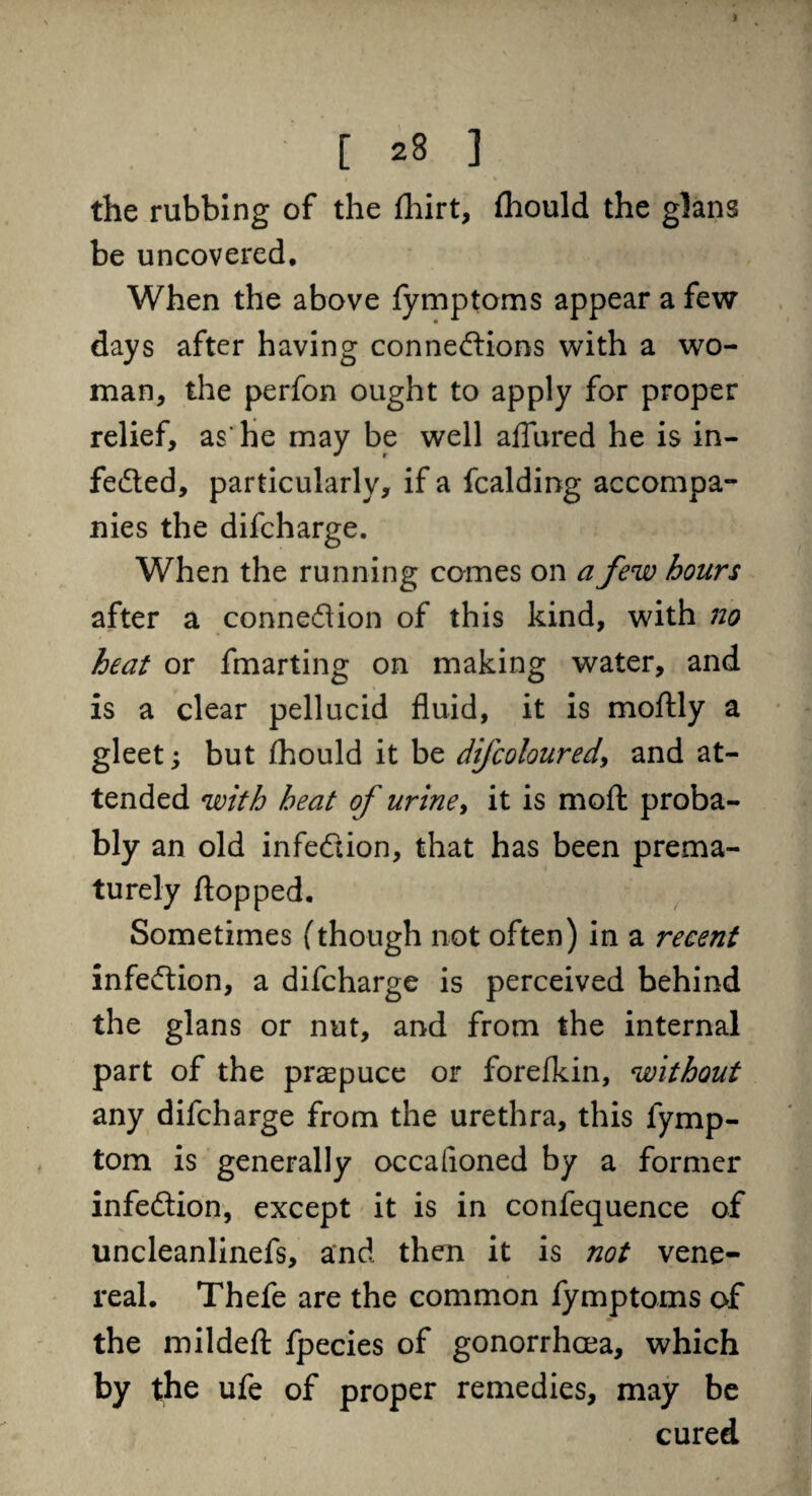 the rubbing of the fhirt, fhould the glans be uncovered. When the above fymptoms appear a few days after having connexions with a wo¬ man, the perfon ought to apply for proper relief, as’he may be well aflured he is in- feXed, particularly, if a fcalding accompa¬ nies the difcharge. When the running comes on a few hours after a connexion of this kind, with no heat or fmarting on making water, and is a clear pellucid fluid, it is moftly a gleet; but £hould it be difcoloured\ and at¬ tended with heat of urine, it is moft proba¬ bly an old infeXion, that has been prema¬ turely flopped. Sometimes (though not often) in a recent infeXion, a difcharge is perceived behind the glans or nut, and from the internal part of the praepuce or forefkin, without any difcharge from the urethra, this fymp- tom is generally occafioned by a former infeXion, except it is in confequence of uncleanlinefs, and then it is not vene¬ real. Thefe are the common fymptoms of the mildeft fpecies of gonorrhoea, which by the ufe of proper remedies, may be cured