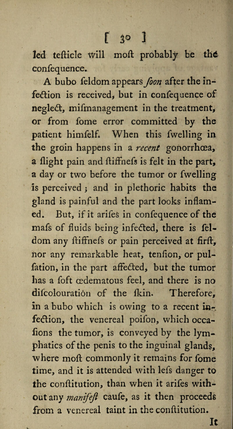 led tefticle will moft probably be thd confequence. A bubo feldom appears foon after the in¬ fection is received, but in confequence of negleCt, mifmanagement in the treatment, or from fome error committed by the patient himfelf. When this fwelling in the groin happens in a recent gonorrhoea, a flight pain and ftiffnefs is felt in the part, a day or two before the tumor or fwelling is perceived ; and in plethoric habits the gland is painful and the part looks inflam¬ ed. But, if it arifes in confequence of the mafs of fluids being infeCted, there is fel¬ dom any ftiffnefs or pain perceived at firft, nor any remarkable heat, tenfion, or pul- fation, in the part affedted, but the tumor has a foft cedematous feel, and there is no difcolouration of the fkin. Therefore, in a bubo which is owing to a recent in- feClion, the venereal poifon, which occa- lions the tumor, is conveyed by the lym¬ phatics of the penis to the inguinal glands, where moft commonly it remains for fome time, and it is attended with lefs danger to the conftitution, than when it arifes with¬ out any manifejl caufe, as it then proceeds from a venereal taint in the conftitution. It