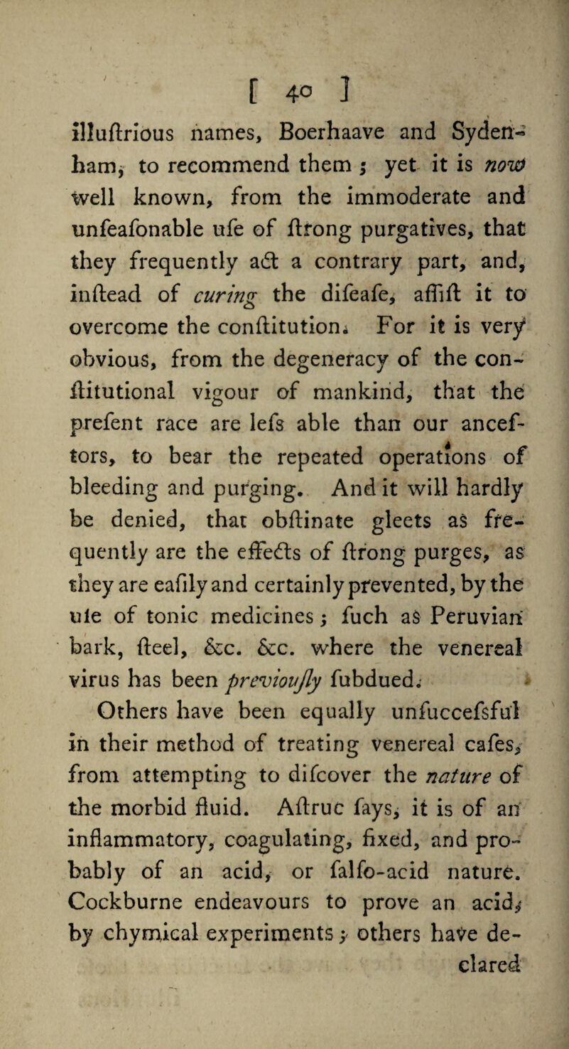 [ 4° ] Illuftrlous names, Boerhaave and Syden« ham, to recommend them ; yet it is now well known, from the immoderate and unfeafonable ufe of ftrong purgatives, that they frequently adt a contrary part, and, inftead of curing the difeafe, afTift it to overcome the conftitutiom For it is very8 obvious, from the degeneracy of the con- flitutional vigour of mankind, that the prefent race are lefs able than our ancef- tors, to bear the repeated operations of bleeding and purging. And it will hardly be denied, that obftinate gleets as fre¬ quently are the eflfe&s of ftrong purges, as they are eafilyand certainly prevented, by the ule of tonic medicines; fuch as Peruvian bark, fteel, &c. See. where the venereal virus has been previoujly fubdued. Others have been equally unfuccefsful in their method of treating venereal cafes, from attempting to difeover the nature of the morbid fluid. Aftruc fays, it is of an inflammatory, coagulating, fixed, and pro¬ bably of an acid, or falfo-acid nature. Cockburne endeavours to prove an acid,* by chymical experiments; others have de¬ clared