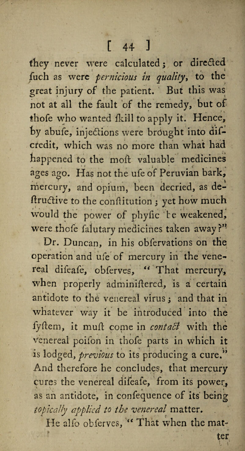 they never were calculated; or dircdled fuch as were pernicious in quality, to the great injury of the patient. But this was not at all the fault of the remedy, but of k * .* i thofe who wanted fki-11 to apply it. Hence, by abufe, injections were brought into dif- credit, which was no more than what had happened to the moft valuable medicines ages ago. Has not the ufe of Peruvian bark, mercury, and opium, been decried, as de- ftru&ive to the conflitution ; yet how much would the power of phyiic be weakened, were thofe falutary medicines taken away?” Dr. Duncan, in his obfervations on the operation and ufe of mercury in the vene¬ real difeafe, obferves, ic That mercury, when properly adminiftered, is a certain l » f it , ‘ V . . antidote to the venereal virus; and that in whatever way it be introduced into the fyftem, it muft come in contact with the • . ’ . ’ , venereal poifon in thofe parts in which it • - • * * 4 , > ; •* y % f is lodged, previous to its producing a cure.” And therefore he concludes, that mercury cures the venereal difeafe, from its power, • * • < as an antidote, in confequence of its being topically applied to the venereal matter. He alfo obferves, “ That when the mat¬ ter