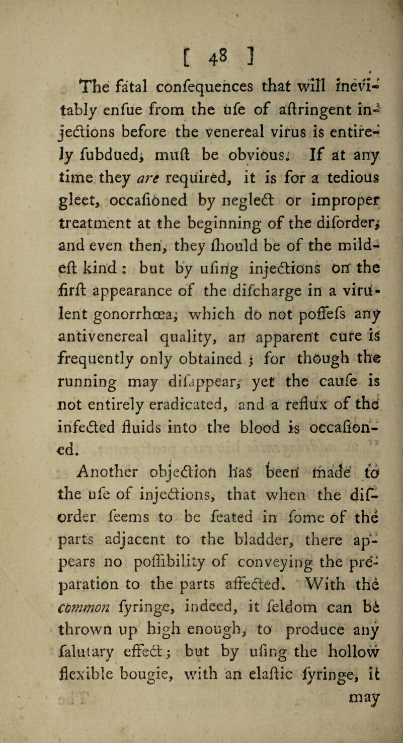 4 The fatal confequences that will inevi¬ tably enfue from the life of aftringent in¬ jedions before the venereal virus is entire¬ ly fubduedj mud be obvious. If at any time they are required, it is for a tedious gleet, occafiOned by negled or improper treatment at the beginning of the diforderi and even then, they fhould be of the mild- eft kind: but by ufirig injedions On' the firft appearance of the difcharge in a viru¬ lent gonorrhcea^ which do not poflfefs any antivenereal quality, an apparent cure is frequently only obtained ; for though the running may difappear,j yet the caufe is not entirely eradicated, and a reflux of the infeded fluids into the blood is oecaflon- cd. Another objedioft hag beeri made td the ufe of injedions, that when the dis¬ order feems to be feated in fome of the parts adjacent to the bladder, there ap¬ pears no poflibility of conveying the pre¬ paration to the parts affeded. With the common fyringe, indeed, it feldom can bt thrown up high enough, to produce any falutary effed; but by ufing the hollow flexible bougie, with an elaftic fyringe, it may