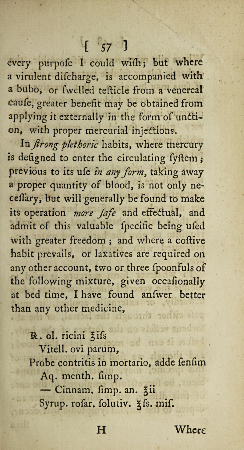 • . .. • » » • - * * every purpofe I could wifh; but where a virulent difcharge, is accompanied with a bubo, or fwellcd tefticle from a venereal caufe, greater benefit may be obtained from applying it externally in the form of un&i- on, with proper mercurial injections. In Jirong plethoric habits, where mercury is defigned to enter the circulating fyflem; previous to its ufe in any form, taking away a proper quantity of blood, is not only ne- cefiary, but will generally be found to make its operation more fafe and effectual, and admit of this valuable fpecific being ufed with greater freedom ; and where a coftive habit prevails, or laxatives are required on any other account, two or three fpoonfuls of the following mixture, given occafionally at bed time, I have found anfwer better than any other medicine, R. ol. ricini jifs Vitell. ovi parum. Probe contritis in mortario, adde fenfim Aq. menth. fimp. — Cinnam. fimp. an. §ii Syrup, rofar. folutiv. ^fs. mif. H Where