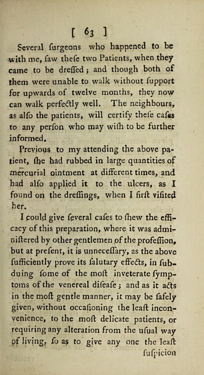 Several furgeons who happened to be with me, faw thefe two Patients, when they came to be drefled $ and though both of them were unable to walk without fupport for upwards of twelve months, they now can walk perfedly well. The neighbours, as alfo the patients, will certify thele cafes to any perfon who may with to be further informed. Previous to my attending the above pa¬ tient, (he had rubbed in large quantities of mercurial ointment at different times, and had alfo applied it to the ulcers, as I found on the dreffings, when J firft vifited her. u . j I could give feveral cafes to fhew the effi¬ cacy of this preparation, where it was admb- niftered by other gentlemen pf the profeffion, but at prefent, it is unneceffary, as the above fufficiently prove its falutary effects, in fub- duing fome of the mod inveterate fymp- toms of the venereal difeafe; and as it a&s in the moft geptle manner, it may be fafely given, without occafioning the leaft incon¬ venience, to the moft delicate patients, or requiring any alteration from the ufual way pf living, fo as to give any one the leaft fufpicion