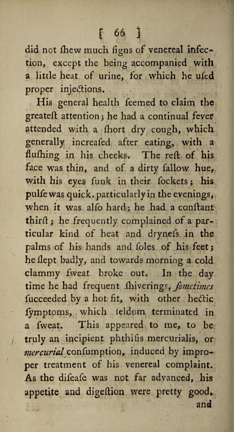 did not fhew much figns of venereal infec* tion, except the being accompanied with a little heat of urine, for which he ufed proper inje&ions. His general health feemed to claim the greateft attention; he had a continual fever attended with a ftiort dry cough, which generally increafed after eating, with a fiufhing in his cheeks* The reft of his face was thin, and of a dirty fallow hue, with his eyes funk in their fockets; his pulfewas quick, particularly in the evenings, wrhen it was alfo hard; he had a conftant thirft; he frequently complained of a par¬ ticular kind of heat and dryneis in the palms of his hands and foies of his feet; heflept badly, and towards morning a cold clammy fweat broke out* In the day time he had frequent fhiverings, fometimes fucceeded by a hot fit, with other hedtic fymptoms, which ieldom terminated in a fweat. This appeared to me, to be truly an incipient phthifis mercurialis, or mercurial confumption, induced by impro^ per treatment of his venereal complaint. As the difeafe was not far advanced, his appetite and digeftion were pretty good, and