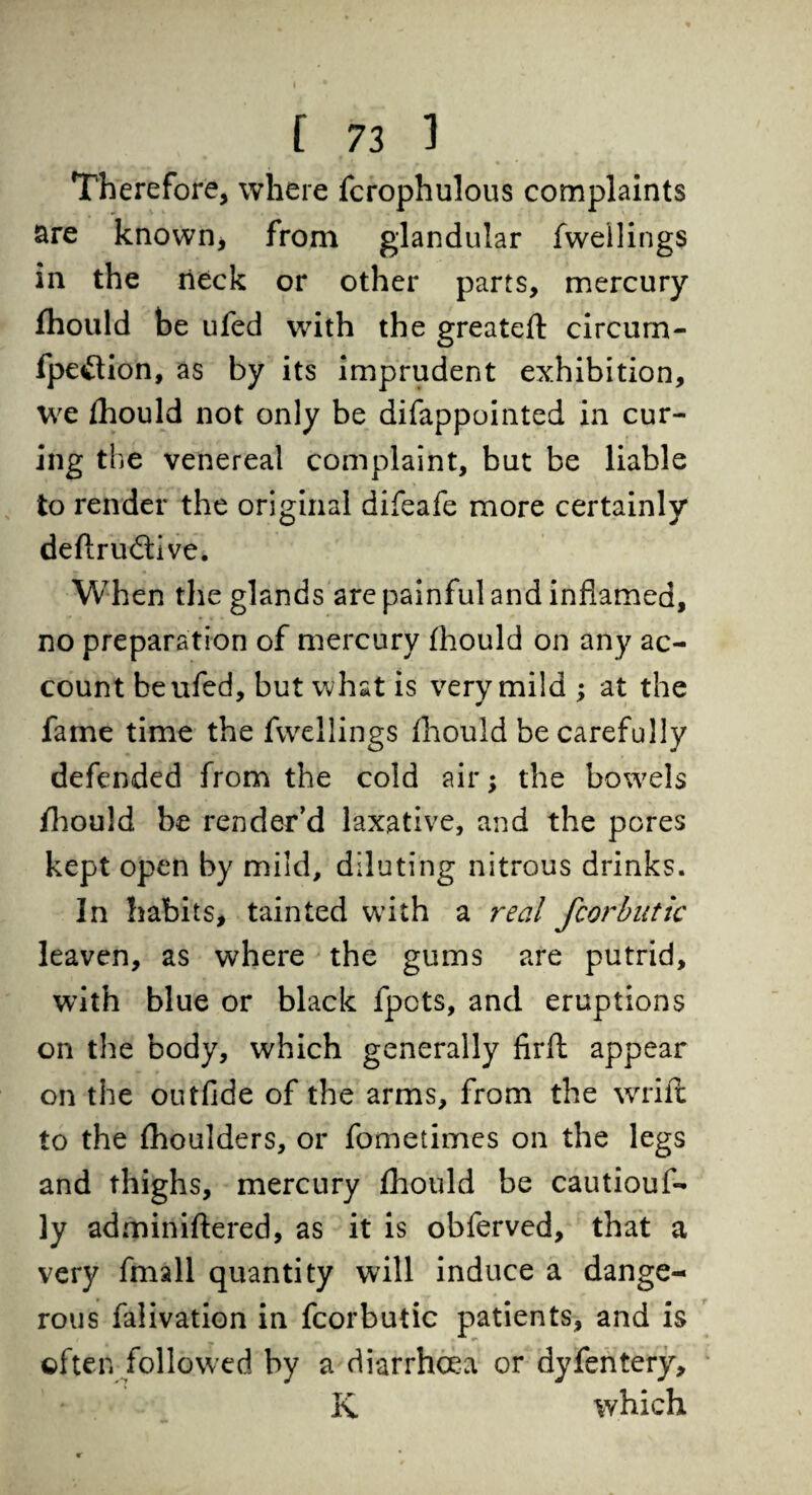 Therefore, where fcrophulous complaints are known* from glandular fweilings in the neck or other parts, mercury fhould be ufed with the greateft circum- fpe&ion, as by its imprudent exhibition, we fhould not only be difappointed in cur¬ ing the venereal complaint, but be liable to render the original difeafe more certainly deflrudlive. When the glands are painful and inflamed, no preparation of mercury fhould on any ac¬ count be ufed, but what is very mild ; at the fame time the fweilings fhould be carefully defended from the cold air; the bowels fhould be render’d laxative, and the pores kept open by mild, diluting nitrous drinks. In habits, tainted with a real fcorbutic leaven, as where the gums are putrid, with blue or black fpots, and eruptions on the body, which generally firft appear on the outfide of the arms, from the wrift to the fhoulders, or fometimes on the legs and thighs, mercury fhould be cautiouf- ]y adminiftered, as it is obferved, that a very fmall quantity will induce a dange¬ rous falivation in fcorbutic patients, and is often followed by a diarrhoea or dyfentery, K which