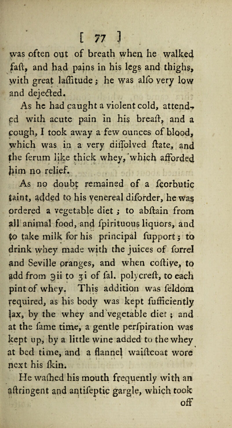 was often out of breath when he walked faft, and had pains in his legs and thighs, with great laffitude ; he was alio yery low and dejefted. As he had caught a violent cold, attend-* pd with acute pain in his breaft, and a cough, I took away a few ounces of blood, which was in a very diflblved flate, and the ferum like thick whey, which afforded fcitn no relief. As no doubt remained of a fcorbutic taint, added to his venereal diforder, he was ordered a vegetable diet ; to abftain from all anipaal food, and fpirituous liquors, and to take milk for his principal fupport; to drink whey made with the juices of forrel and Seville oranges, and when coftiye, to add from gii to 31 of fal. polycreft, to each .'•S! , t •»'» } pint of whey. This addition was feldom required, as his body was kept fufficiently }ax, by the whey and vegetable diet; and at the fame time, a gentle perfpiration was kept up, by a little wine added to the whey at bed time, and a flannel waiftcoat wore ' , j j j next his Ikin. I • V . He waihed bis mouth frequently with an aftringent and antifeptic gargle, which took off