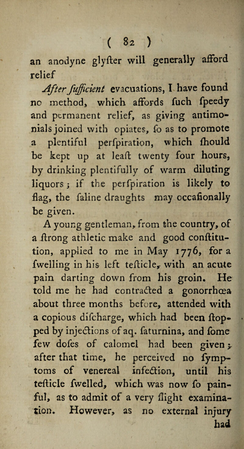 an anodyne glyfter will generally afford relief After fufficient evacuations, I have found no method* which affords fuch fpeedy and permanent relief, as giving antimo- nials joined with opiates, fo as to promote a plentiful perfpiration, which fhould be kept up at lead: twenty four hours, by drinking plentifully of warm diluting liquors; if the perfpiration is likely to flag, the faline draughts may occafionally be given. A young gentleman, from the country, of a ftrong athletic make and good conftitu- tion, applied to me in May 1776, fora fwelling in his left tefticle* with an acute pain darting down from his groin. He told me he had contracted a gonorrhoea about three months before, attended with a copious difeharge, which had been flop* ped by injections of aq. faturnina, and fome few dofes of calomel had been given y after that time, he perceived no fymp- toms of venereal infection, until his tefticle fwelled, which was now fo pain¬ ful, as to admit of a very flight examina¬ tion. However, as no external injury had