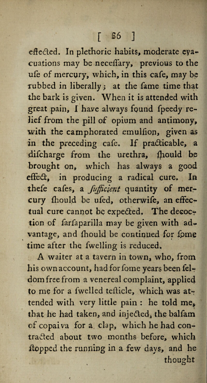 cuations may be neceffary, previous to the ufe of mercury, which, in this cafe, may be rubbed in liberally; at the fame time that the bark is given. When it is attended with great pain, I have always found fpeedy re¬ lief from the pill of opium and antimony, with the camphorated emulfion, given as in the preceding cafe. If practicable, a difcharge from the urethra, fliould be brought on, which has always a good efFeCt, in producing a radical cure. In thefe cafes, a fufficient quantity of mer¬ cury fhould be ufed, otherwife, an effec¬ tual cure cannot be expedied. The decocr tion of farfaparilla may be given with ad¬ vantage, and fhould be continued for fpme time after the fwelling is reduced. A waiter at a tavern in town, who, from his own account, had for fome years been fel- dom free from a venereal complaint, applied to me for a fwelled tefticle, which was at¬ tended with very little pain : he told me, that he had taken, and injeCled, the balfam of copaiva for a, clap, which he had con- traded about two months before, which itopped the running in a few days, and he thought