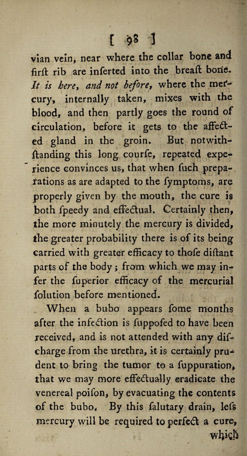 vian vein, near where the collar bone and fir ft rib are inferted into the breaft bone. It is here, and not before, where the met*- eury, internally taken, mixes with the blood, and then partly goes the found of circulation, before it gets to the affedt- ed gland in the groin. But notwith¬ standing this long courfe, repeated expe¬ rience convinces us, that when fuch prepa¬ rations as are adapted to the fymptoms, are properly given by the mouth, the cure is both fpeedy and effectual. Certainly then, the more minutely the mercury is divided, the greater probability there is of its being carried with greater efficacy to thofe diftant parts of the body; from which we may in¬ fer the fuperior efficacy of the mercurial folution before mentioned. When a bubo appears fome months after the infection is fuppofed to have been received, and is not attended with any dif- charge from the urethra, it is certainly pru¬ dent to bring the tumor to a fuppuration, that we may more effectually eradicate the venereal poifon, by evacuating the contents of the bubo. By this falutary drain, lefs mercury will be required to perfedt a cure,