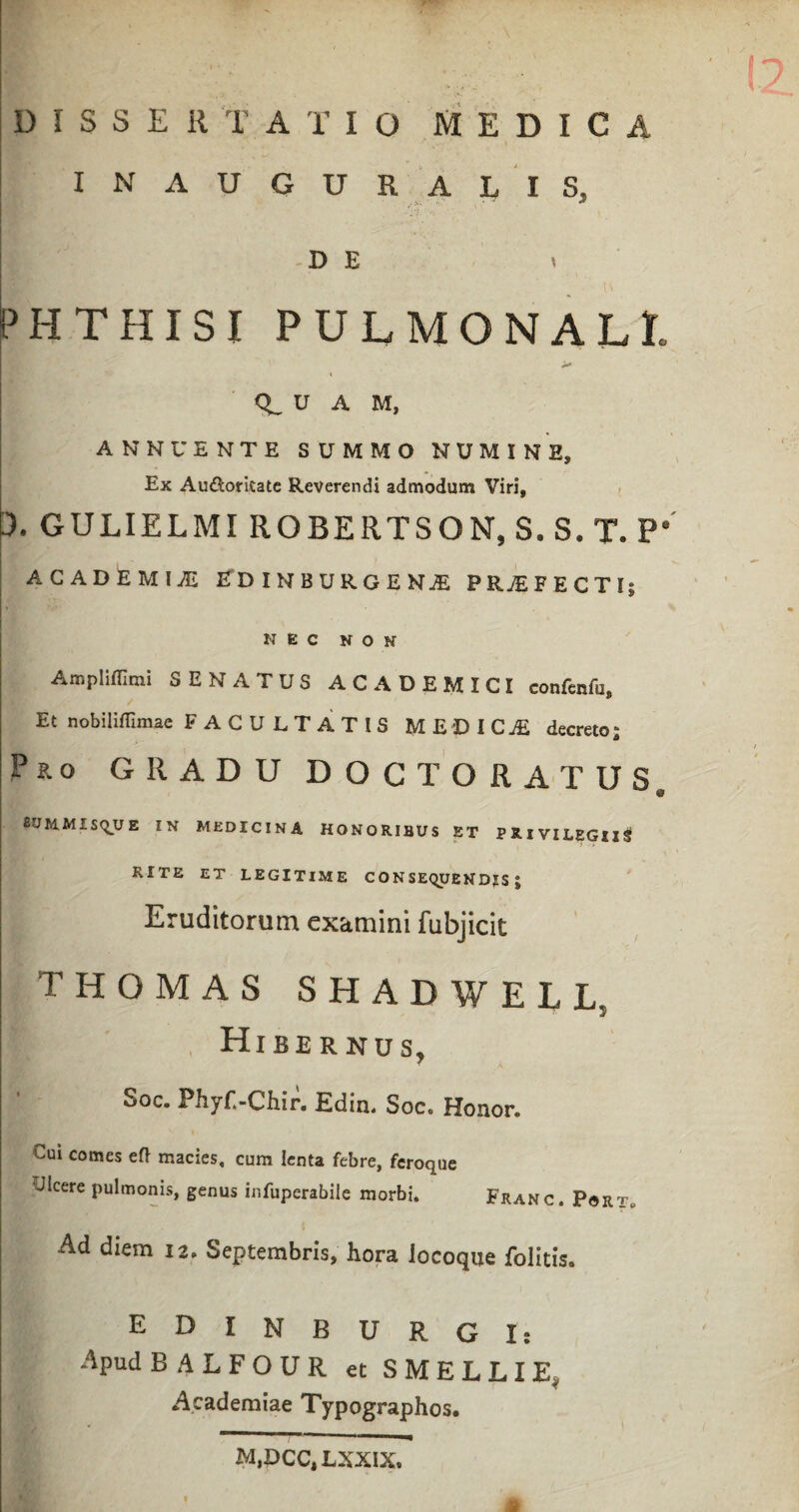 DISSERTATIO MEDICA IN AUGURALIS, DE v PHTHISI PULMONALE U A M, ANNUENTE SUMMO NUMINE, Ex Audoritatc Reverendi admodum Viri, 3. GULIELMI ROBERTSON, S.S. T. P* ACADEMIA EDINBURGENjE PRAEFECTI; NEC NON Ampliffimi SENATUS ACADEMICI confenfu, Et nobiliffimae FACULTATIS MEDICjE decreto; Pko gradu doctoratus, 8UM.MISQUE IN MEDICINA HONORIBUS ET PRIVILEGII^ RITE ET LEGITIME CONSEQUENDIS; Eruditorum examini fubjicit THOMAS shadwell, Hibernus, Soc. Phyf.-Chir. Edin. Soc. Honor. Cui comes efl macies, cum lenta febre, feroque •Jicere pulmonis, genus infuperabile morbi. Franc. Port, Ad diem 12, Septembris, hora locoque folitis. EDIN BURGI: Apud BALFOUR et SMELLIE, Academiae Typographos. M,PCC,LXXIX»