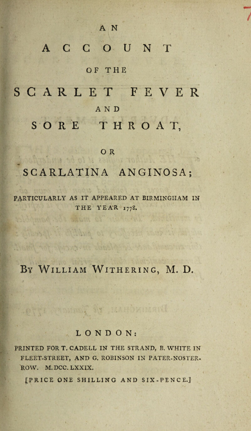 ACCOUNT OF THE SCARLET FEVER AND SORE THROAT, OR SCARLATINA ANGINOSA; PARTICULARLY AS IT APPEARED AT BIRMINGHAM IN THE YEAR 1778. By William Withering, M. D. LONDON: PRINTED FORT. CADELL IN THE STRAND, B. WHITE IN FLEET-STREET, AND G. ROBINSON IN PATER-NOSTER- ROW. M.DCC.LXXIX. (PRICE ONE SHILLING AND SIX-PENCE.J