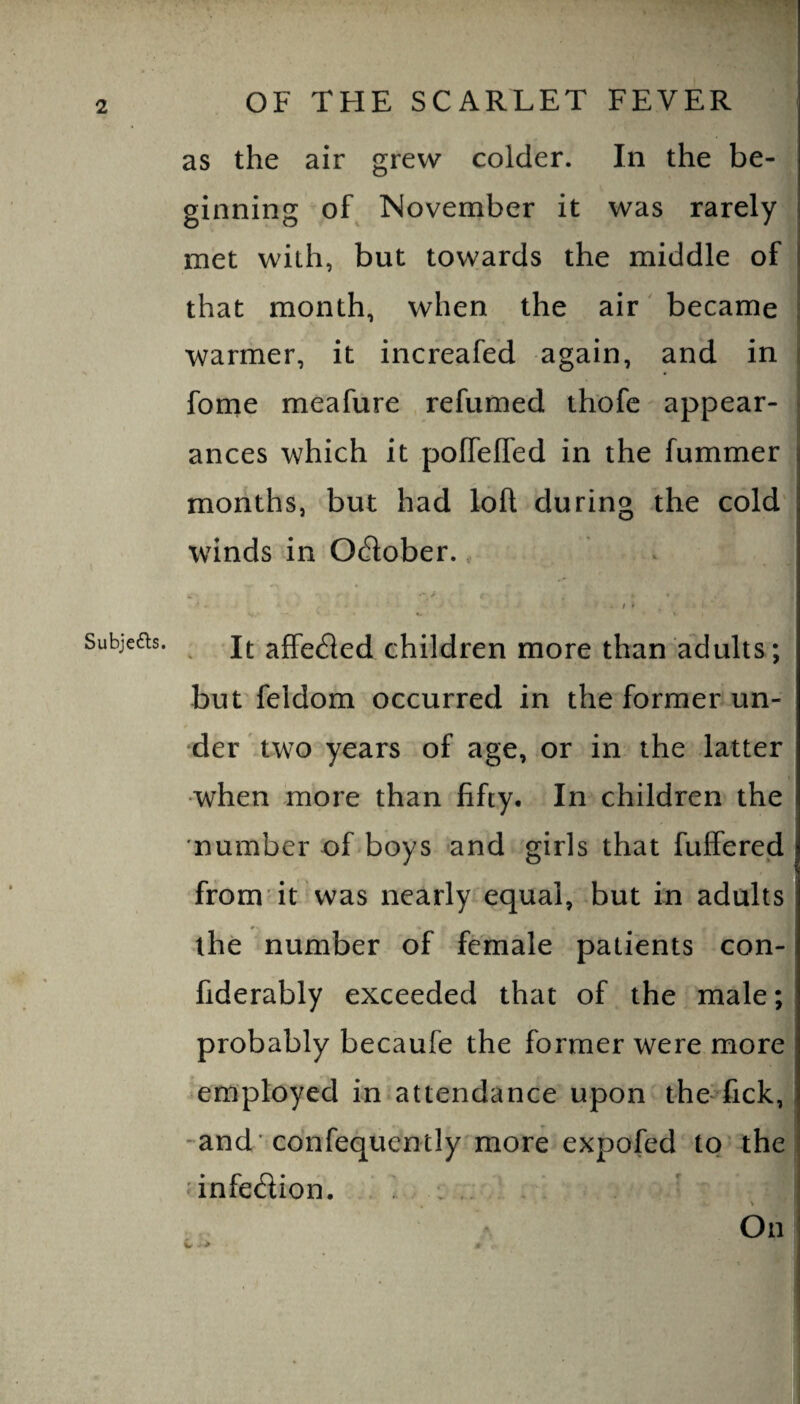 Subjedls. OF THE SCARLET FEVER as the air grew colder. In the be¬ ginning of November it was rarely met with, but towards the middle of that month, when the air' became j warmer, it increafed again, and in fome meafure refumed thofe appear¬ ances which it pofTeffed in the fummer months, but had loft during the cold winds in October. k ^ - / » It affeded children more than adults; but feldom occurred in the former un- ‘der two years of age, or in the latter when more than fifty. In children the number of boys and girls that fuffered from it was nearly equal, but in adults the number of female patients con- fiderably exceeded that of the male; probably becaufe the former were more employed in attendance upon the-fick, -and 'confequently more expofed to the infedion. ., . On