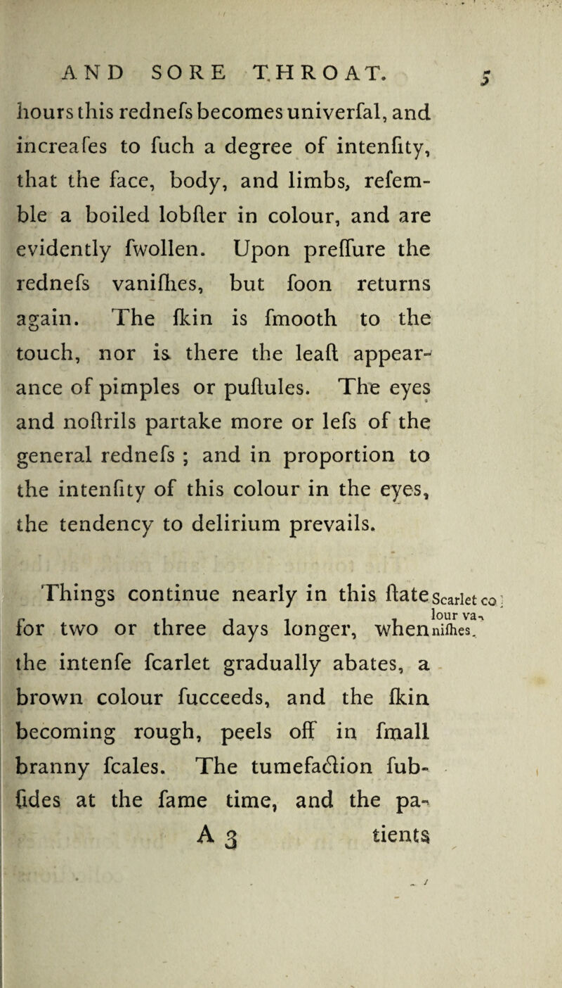 hours this rednefs becomes univerfal, and increafes to fuch a degree of intenfity, that the face, body, and limbs, refem- ble a boiled lobfler in colour, and are evidently fwollen. Upon prelfure the rednefs vanifhes, but foon returns again. The fkin is fmooth to the touch, nor is there the leaf! appear¬ ance of pimples or puftules. The eyes and noflrils partake more or lefs of the general rednefs ; and in proportion to the intenfity of this colour in the eyes, the tendency to delirium prevails. j^. Things continue nearly in this ftatescarietco for two or three days longer, whenm^es^ the intenfe fcarlet gradually abates, a brown colour fucceeds, and the fkin becoming rough, peels off in fmall branny fcales. The tumefadion fub- fides at the fame time, and the pa-^ A 3 tients