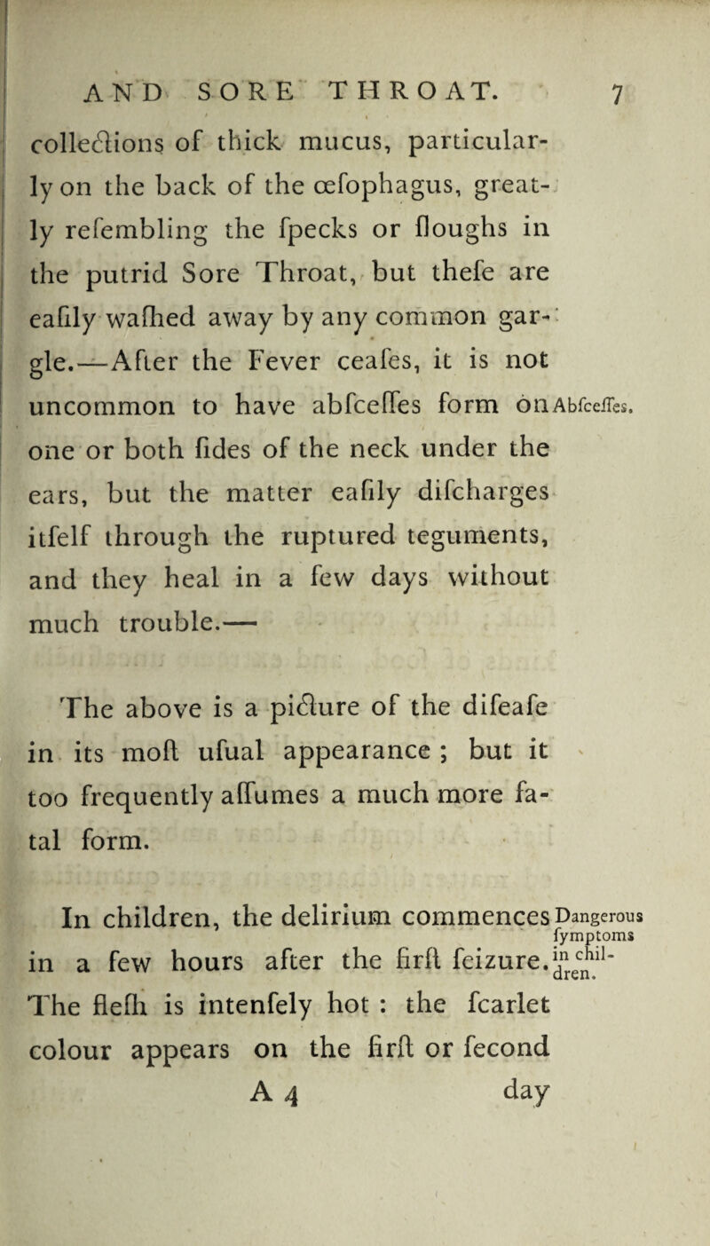 7 i AND SORE' THROAT. I * * ' I collections of thick mucus, particular- I ly on the back of the oefophagus, great-, I ly refembling the fpecks or houghs in the putrid Sore Throat,-but thefe are eafily waihed away by any common gar-: gle.—After the Fever ceafes, it is not uncommon to have abfceffes form onAbrceiTcs. i one or both Tides of the neck under the ears, but the matter eafily difcharges itfelf through the ruptured teguments, and they heal in a few days without much trouble.— The above is a piClure of the difeafe in. its moll ufual appearance; but it ^ too frequently affumes a much more fa-' tal form. In children, the delirium commences Dangerous fymptoms in a few hours after the firfl feizure.V’JjJ”** The fleflr is intenfely hot : the fcarlet colour appears on the firft or fecond A 4 day