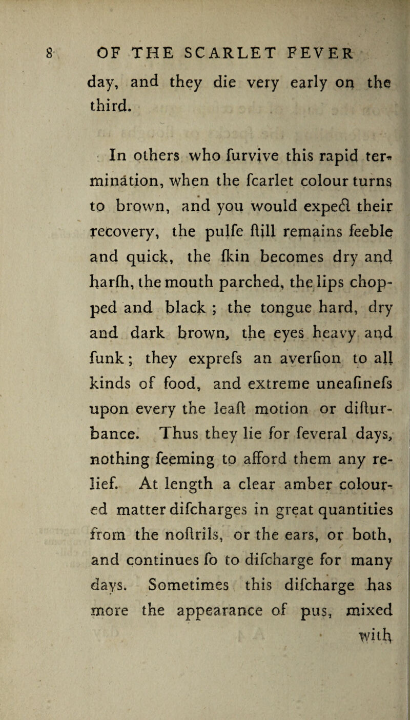 day, and they die very early ori the third. 'w : In others who furvive this rapid ter^ mination, when the fcarlet colour turns ■ to brown, and you would exped their recovery, the pulfe ftill remains feeble and quick, the fkin becomes dry and harfli, the mouth parched, the lips chop¬ ped and black ; the tongue hard, dry and dark brown, the eyes heavy and funk; they exprefs an averCon to all kinds of food, and extreme uneafinefs upon every the leaft motion or diftur- bance. Thus they lie for feveral days, nothing feeming to afford them any re¬ lief. At length a clear amber colour¬ ed matter difcharges in great quantities from the nohrils, or the ears, or both, and continues fo to difcharge for many days. Sometimes this difcharge has more the appearance of pus, mixed with