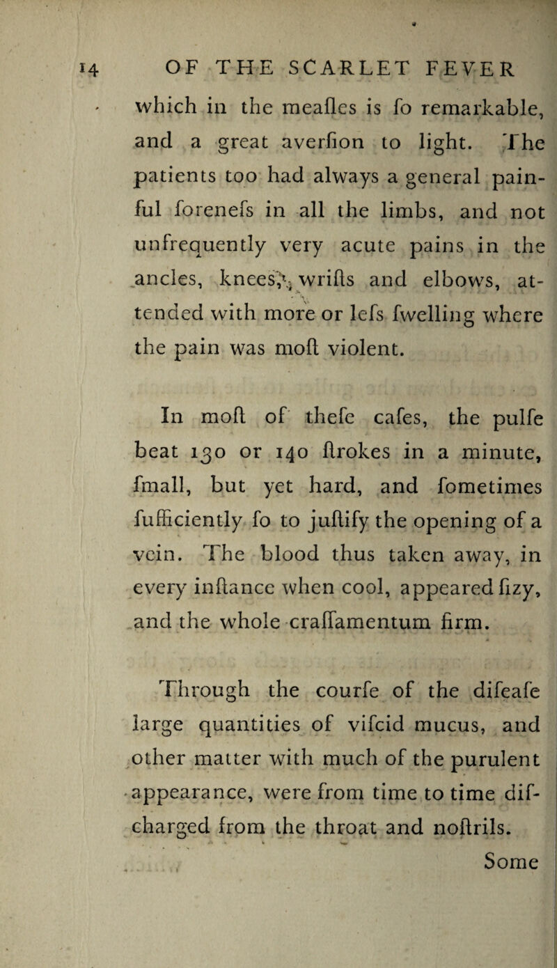 14 OF THE SCARLET FEVER which ill the meafles is fo remarkable, and a great averfion to light. The patients too* had always a general pain¬ ful forenefs in all the limbs, and not unfrequently very acute pains in the ^ancles, Tnees'X wrifts and elbows, at- tended with more or lefs fwelling where the pain was moft violent. In moft of thefe cafes, the pulfe beat 130 or 140 flrokes in a minute, V fmall, but yet hard, and fometimes fufficiently fo to juftify the opening of a vein. The blood thus taken away, in every inftance when cool, appeared fizy, and the whole cralTamentum firm. Through the courfe of' the difeafe large quantities of vifeid mucus, and ^other matter with much of the purulent ♦ appearance, were from time to time dif- charged from the throat and noftrils. Some