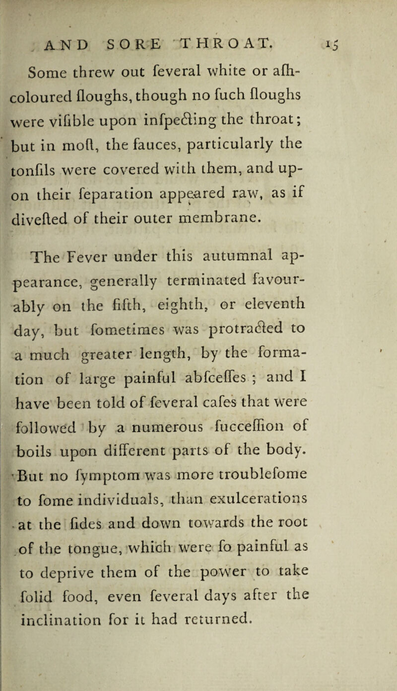 Some threw out feveral white or afh- coloured floughs, though no fuch floughs were vifible upon infpe£ling the throat; but in mod, the fauces, particularly the tonfils were covered with them, and up¬ on their reparation appeared raw, as if divelled of their outer membrane. The Fever under this autumnal ap¬ pearance, generally terminated favour¬ ably on the fifth, eighth, or eleventh day, but fometimes was protraded to a much greater length, by' the forma¬ tion of large painful abfcelfes ; and I have been told of feveral cafes that were ffollowed by a numerous fucceffion of boils upon different parts of the body. 'But no fymptom was more troublefome to fome individuals, than exulcerations -at the fides and down towards the root ,of the tongue, .w^hi’ch were fo painful as to deprive them of the power to take folid food, even feveral days after the inclination for it had returned.