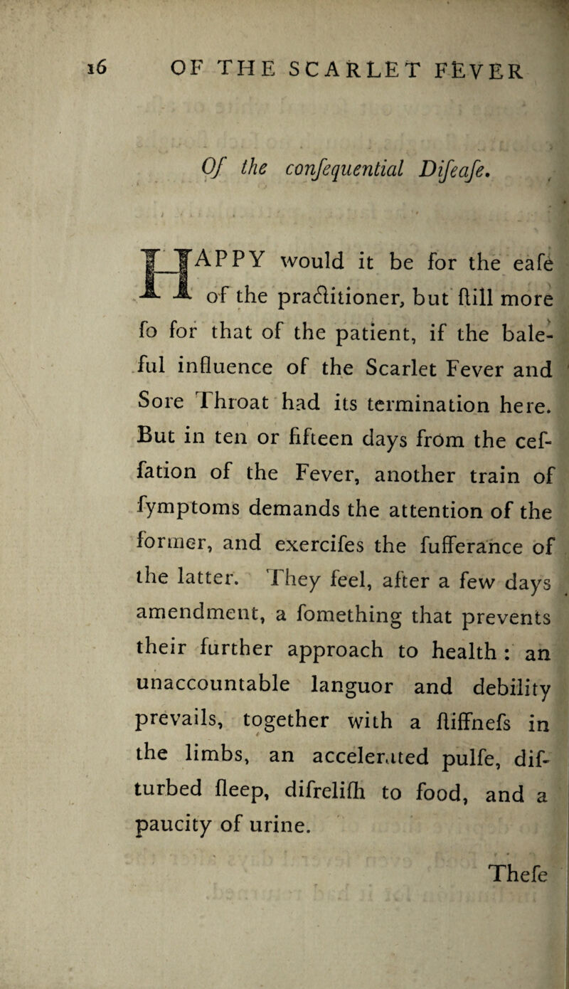 Of the confequential Difeafe. APPY would it be for the eafe of the pra^iitioner, but flill more fo for that of the patient, if the bale- .ful influence of the Scarlet Fever and Sore Throat had its termination here. But in ten or fifteen days from the cef- fation of the Fever, another train of fymptoms demands the attention of the former, and exercifes the fuffera'hce of the latter. J hey feel, after a few days amendment, a fomething that prevents their further approach to health : an unaccountable languor and debility prevails, together with a ftiffnefs in the limbs, an accelerated pulfe, dif- turbed fleep, difreliflr to food, and a paucity of urine. Thefe