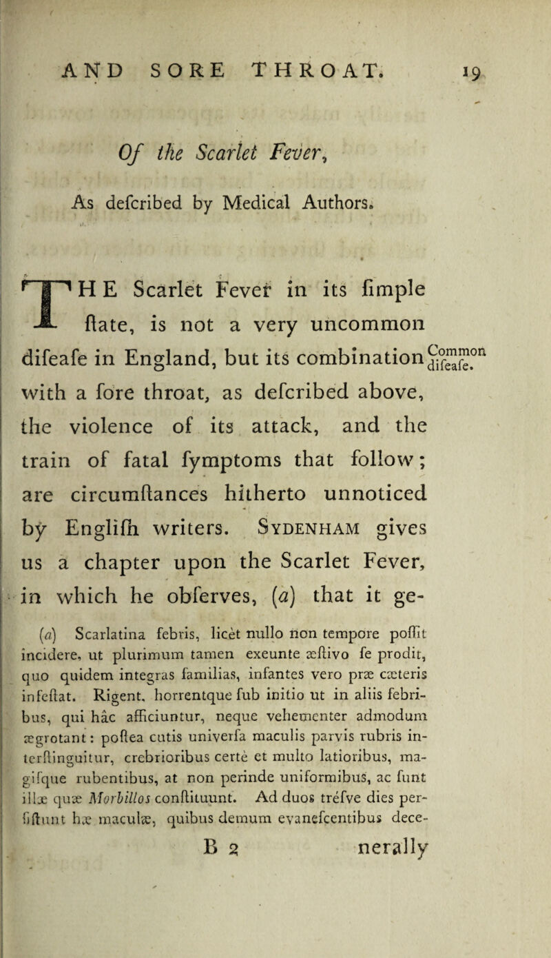 Of the Scarlet Fever^ As defcribed by Medical Authors; A • •* , TH E Scarlet Fever in its fimple flate, is not a very uncommon difeafe in England, but its combination with a fore throat, as defcribed above, the violence of its attack, and the i train of fatal fymptoms that follow; are circuraftances hitherto unnoticed by Englifli writers. Sydenham gives us a chapter upon the Scarlet Fever, I in which he obferves, [a] that it ge- I {a) Scarlatina febris, licet nullo non tempore poffit iX incidere, ut plurimum tamen exeunte scftivo fe prodit, quo quidem integras familia.s, infantes vero prse caiteris infeftat. Rigent, horrentque fub initio ut in aliis febri- iS b us, qui hac afficiuntur, neque vehemcnter admodum segrotant: poftea cutis univerfa maculis parvis rubris in- icrRlnguitur, crebrioribus certe et multo latioribus, ma¬ gi fque rubentibus, at non perinde uniformibus, ac font illx qux Morhillos coniWiaunU Ad duos trefve dies per- I fjftiint hx maculx, quibus demum evanefcentibus dece- ! B 5? nerally