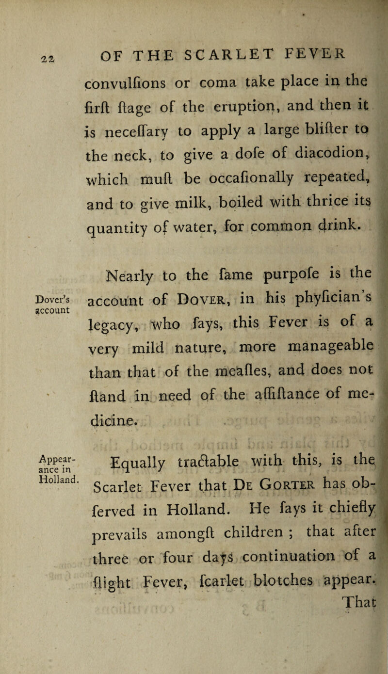 Dover’s account Appear¬ ance in Holland. OF THE SCARLET FEVER convulfions or coma mke place in the firft ftage of the eruption, and then it is neceffary to apply a large blifter to the neck, to give a dofe of diacodion, which mull be occafionally repeated, and to give milk, boiled with-thrice its quantity of water, for common drink. Nearly to the fame purpofe is the account of Dover, in his phyfician s legacy, who fays, this Fever is of a very mild nature, more manageable than that of the meafles, and does not Hand in. need of the affiftance of me¬ dicine. t s. Equally tradable with this, is the / Scarlet Fever that De Gorter has ob- ferved in Holland. He fays it chiefly ‘t prevails amongft children ; that after three or four days continuation of a 'flight Fever, fcarlet blotches appear. That