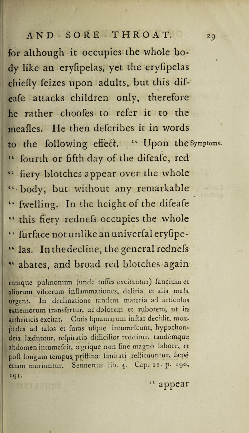 29 AND SORE THROAT. for although it occupies the whole bo- I dy like an eryfipelas, yet the eryfipelas chiefly feizes upon adults, but this diP eafe attacks children only, therefore’ he rather choofes to refer it to the meafles. He then defcribes it in words to the following efFe6i. Upon the Symptoms fourth or fifth day of the difeafe, red “ fiery blotches appear over the whole ‘‘ body, but without any remarkable “ fwelling. In the height of the difeafe “ this fiery rednefs occupies the whole \ ‘ ‘ furface not unlike an uniyerfal eryfipe- “ las. In thedecline, the general rednefs “ abates, and broad red blotches again I rumque pulmonum (unde tufies exciiantur) faucium et aliorum vifeerum inflammationes, deliria et alia mala urgent. In declinaiione tandem materia ad articulos extremorum transfertur, ac dolorcm et ruborern, ut in ’ anhriticis excitat. Cutis fquamarum inftar decidit, mox- pedes ad tales et furas ufque intumefeunt, hypochon* dria laeduntur, refpiratio difficilior redditur, tandemque abdomen intumefeit, aegrique non fine magno labore, et poll longum tempus^priftinae fanitati relbtuuntur, fepe eiiam moriuntur. Sennertus. lib. 4. Cap. 12. p. 19O1 191. appear