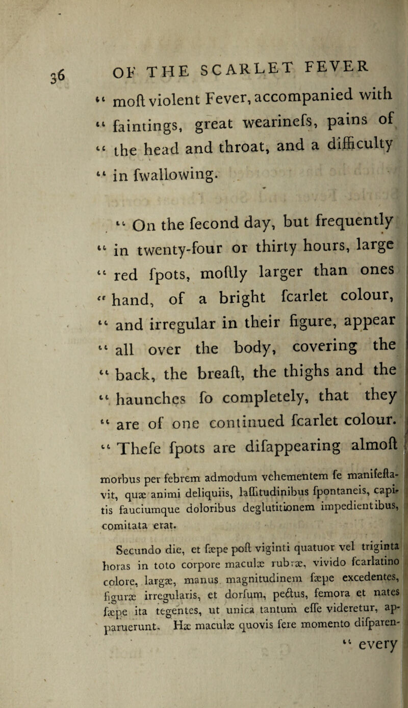 “ moft violent Fever, accompanied with “ faintings. great wearinefs, pains of “ the head and throat, and a difi&culty V “ in fwallowing. . “ On the fecond day, but frequently ♦ * • “ in twenty-four or thirty hours, large ; “ red fpots, mollly larger than ones i  hand, of a bright fcarlet colour, , “ and irregular in their figure, appear “ all over the body, covering the “ back, the breaft, the thighs and the haunches fo completely, that they “ are of one continued fcarlet colour. I “ Thefe fpots are difappearing almoft | morbus per febrem. admoduiTi vehetiieiitem fe manifefta- vit, cjU3e animi deliquiis, laflitudinibus fpontaneis, capi^ | tis fauciumque doloribus deglutitionem iiupedientibus, i comitata erat. Secundo die, et fepe poll viginti quatuor vel trigintaj boras in toto corpore maculx rubrae, vivido fcarlatinoj., cplore, larg^, manus, magnitudinem faepe excedentes, • figura: irregularis, et dorfurn, pedus, femora et nates faepe ita tegentes, ut unica tantum elTe videretur, ap- ' paruerunt, Hae maculae quovis fere momento difparen-| j every |h