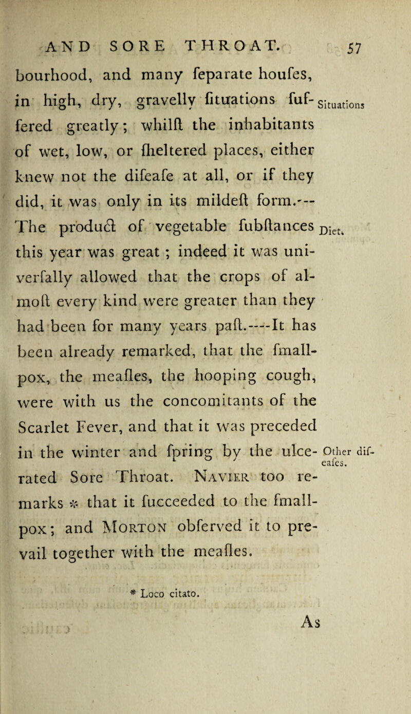 bourhood, and many feparate houfes, in high, dry, gravelly fituations fuf-situations fered greatly; whilfl: the inhabitants of wet, low, or flickered places,- either knew not the difeafe at all, or if they did, it was only in its mildeft form.— The prbdu61: of vegetable fubftances this year was great ; indeed it was uni- verfally allowed that the crops of al- moll every kind were greater than they had been for many years pad. — It has been already remarked, that the fmall- pox, the meafles, the hooping cough, were with us the concomitants of the Scarlet Fever, and that it was preceded in the winter and fpfing by the ulce- Other dif- rated Sore Throat. Navier too re¬ marks that it fucceeded to the fmall- pox; and IMorton obferved it to pre¬ vail together with the meafles. t * Loco citato. As