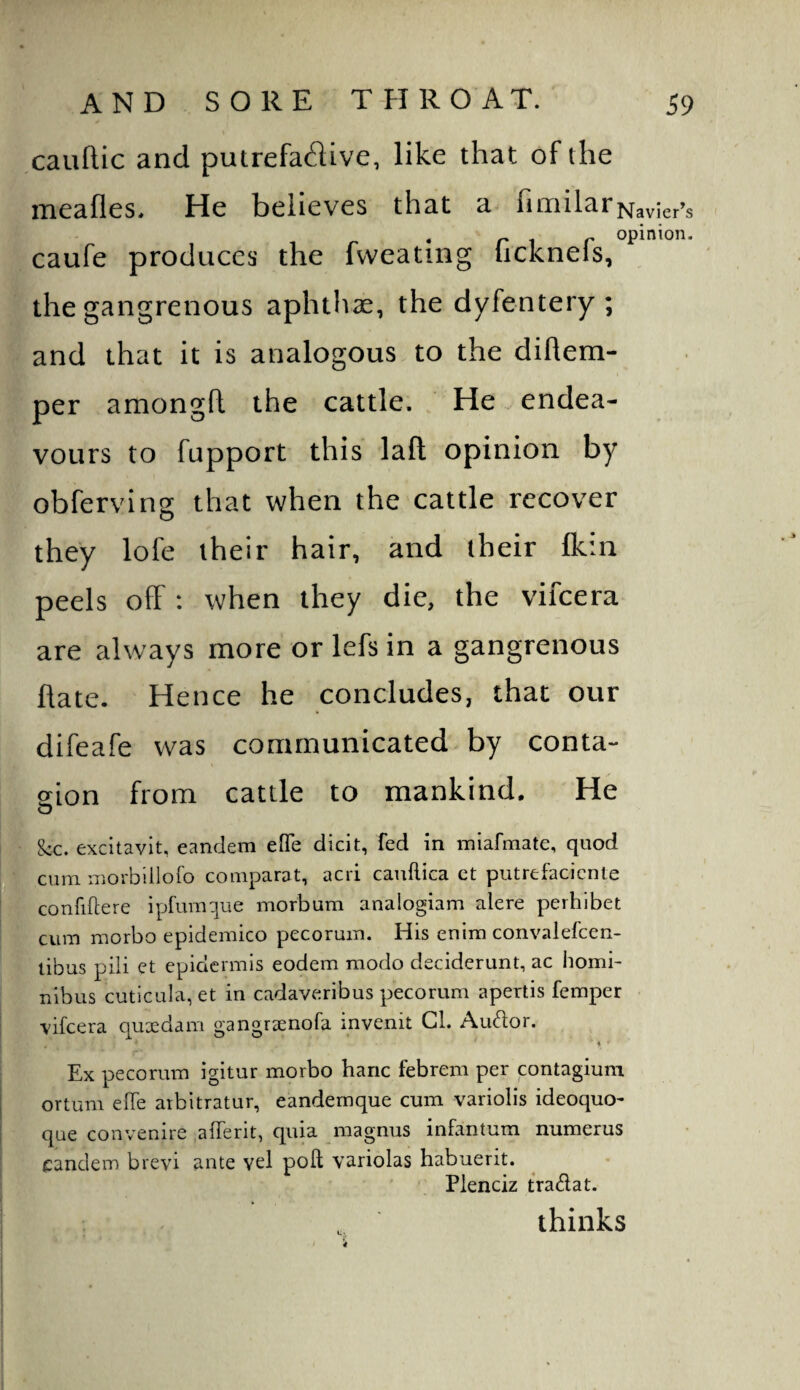 cauflic and putrefa^iive, like that of the meafles. He believes that a fimilar Navier’s r 1 r opiriion. caufe produces the Ivveatmg lickneis, the gangrenous aphthae, the dyfentery ; and that it is analogous to the diflem- per amongft the cattle. He endea¬ vours to fupport this lafl; opinion by obferving that when the cattle recover they lofe their hair, and their Ikin peels off; when they die, the vifeera are always more or lefs in a gangrenous fiate. Hence he concludes, that our difeafe was communicated by conta- sion from cattle to mankind. He kc. excitavlt, eandem efife dicit, fed in miafmate, quod cum morbillofo comparat, acri cauftica ct putrefaciente confiftere ipfumque morbum analogiam alere perhibet cum morbo epidemico pecorum. His enim convalefcen- tibus piii et epidermis eodem modo deciderunt, ac homi- nibus cutlcula, et in cadaveribus pecorum apertis femper vifeera quxdam gangraenofa invenit Cl. Autdor. \ ' Ex pecorum igitur morbo haric febrem per contagium ortum effe arbitrator, eandemque cum variolis ideoquo- que convenire afferit, quia magnus infantum numerus eandem brevi ante vel poll variolas habuerit. Plenciz tradat. thinks