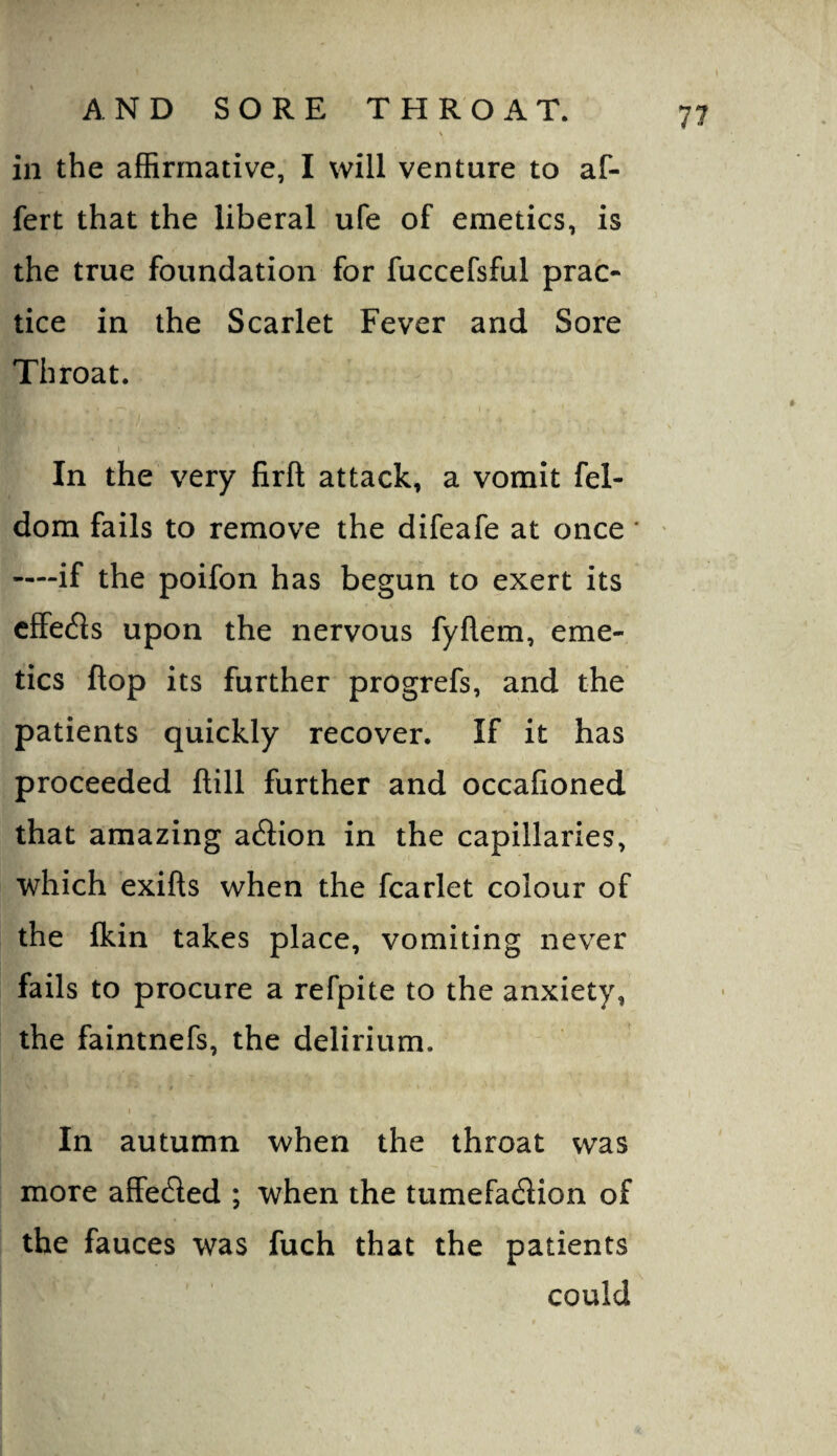 V in the affirmative, I will venture to af- fert that the liberal ufe of emetics, is the true foundation for fuccefsful prac¬ tice in the Scarlet Fever and Sore Throat. In the very firft attack, a vomit fel- dom fails to remove the difeafe at once * ——if the poifon has begun to exert its cfFe(5is upon the nervous fyflem, eme¬ tics flop its further progrefs, and the patients quickly recover. If it has proceeded ftill further and occafioned that amazing action in the capillaries, which exifts when the fcarlet colour of the fkin takes place, vomiting never fails to procure a refpite to the anxiety, the faintnefs, the delirium. t In autumn when the throat was more afFe£led ; when the tumefadion of the fauces was fuch that the patients could