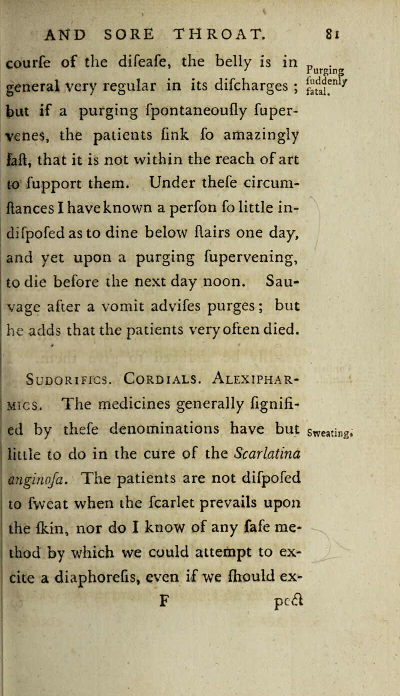 courfe of the difeafe, the belly is in general very regular in its difcharges ; , fuddenl/ 9 fatal. Purging but if a purging fpontaneoufly fuper- venes, the patients fink fo amazingly faft, that it is not within the reach of art to fupport them. Under thefe circum- ftances I have known a perfon fo little in- difpofedasto dine below flairs one day, and yet upon a purging fupervening, to die before the next day noon. Sau- vage after a vomit advifes purges; but he adds that the patients very often died. f' SuDORiFics. Cordials. Alexiphar- Mics. The medicines generally fignifi- ed by thefe denominations have but sweating D little to do in the cure of the Scarlatina anginofa. The patients are not difpofed to fweat when the fcarlet prevails upon the fkin, nor do I know of any fafe me¬ thod by which we could attempt to ex¬ cite a diaphorefis, even if we fhould ex- F