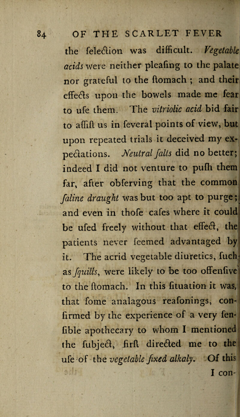 the fele<^lion was difficult. Vegetable acids were neither pleafing to the palate nor grateful to the ftoraach ; and their effeds upon the bowels made me fear to ufe them. The vitriolic acid bid fair to affift us in feveral points of view, but upon repeated trials it deceived my ex- peclations. Meutral falls did no better; indeed I did not venture to pufh them far, after obferving that the common faline draught was but too apt to purge; j I and even in thofe cafes where it could] be ufed freely without that effe^l, thei! patients never feemed advantaged by it. The acrid vegetable diuretics, fuch^ as /quills, were likely to be too offenfivel to the ftomach. In this fituation it was, that fome analagous reafonings, con¬ firmed by the experience of a very fen- fible apothecary to whom I mentioned, the fubje^l, firfi directed me to thet ufe of the vegetable fixed alkaly. Of this - I con-