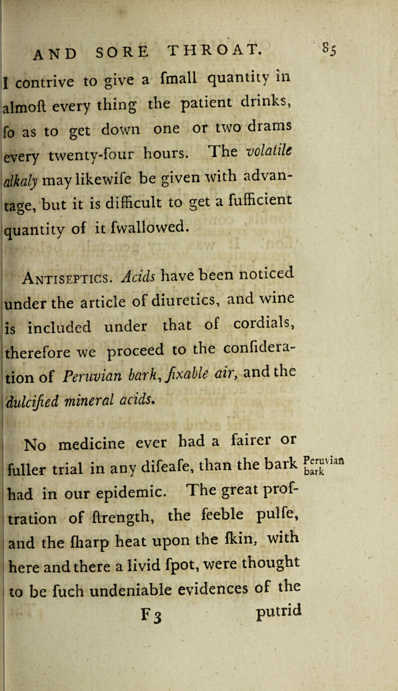 I contrive to give 3^ fm^ll quantity in almoft every thing the patient drinks, ifo as to get down one or two drams ;every twenty-four hours. The volatile \alkaly may likewife be given with advan¬ tage, but it is difficult to get a fufficient jquantity of it fwallowed. I Antiseptics, have been noticed under the article of diuretics, and wine is included under that of cordials, II itherefore we proceed to the confidera- ^tion of Peruvian barh^Jixable air, and the dulcified mineral acids. fi^No medicine ever had a fairer or fuller trial in any difeafe, than the bark had in our epidemic. The great prof- tration of ftrength, the feeble pulfe, and the ftiarp heat upon the fkin, with here and there a livid fpot, were thought to be fuch undeniable evidences of the F 2 putrid
