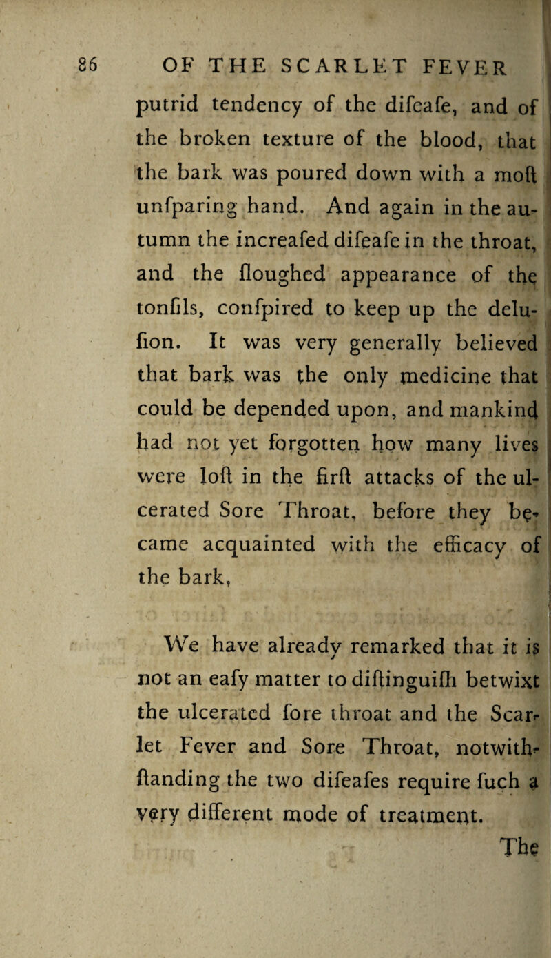 putrid tendency of the difeafe, and of ' the broken texture of the blood, that the bark was poured down with a moft ' unfparing hand. And again in the au¬ tumn the increafed difeafe in the throat, and the floughed appearance of the tonfils, confpired to keep up the delu- fion. It was very generally believed . that bark was the only medicine that could be depended upon, and mankind had not yet forgotten how many lives j wei'e loft in the firft attacks of the ul- ! cerated Sore Throat, before they be-* i came acquainted with the efficacy of the bark, We have already remarked that it h not an eafy matter todiftinguifh betwixt the ulcerated fore throat and the Scar** let Fever and Sore Throat, notwith^ ftanding the two difeafes require fuch a very different mode of treatment. The