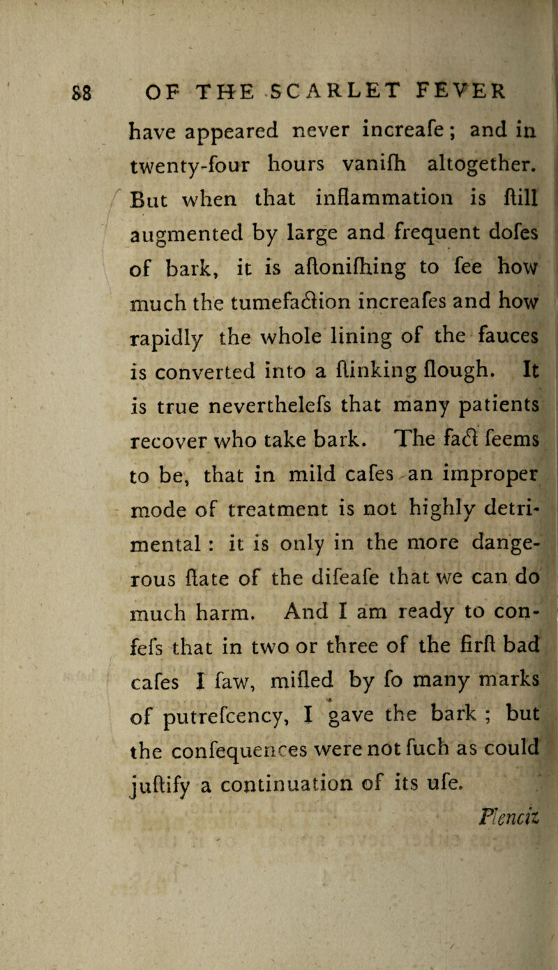 have appeared never increafe; and in twenty-four hours vanifh altogether. f But when that inflammation is ftill augmented by large and frequent dofes of bark, it is aftonifhing to fee how much the tumefaction increafes and how rapidly the whole lining of the fauces is converted into a {linking flough. It is true neverthelefs that many patients recover who take bark. The fa£l feems to be, that in mild cafes ^an improper - mode of treatment is not highly detri¬ mental : it is only in the more dange¬ rous ftate of the difeafe that we can do much harm. And I am ready to con| fefs that in two or three of the firfl bad! cafes I faw, mifled by fo many marks •« of putrefcency, I gave the bark ; but the confequences were not fuch as could juflify a continuation of its ufe. Pienciz /