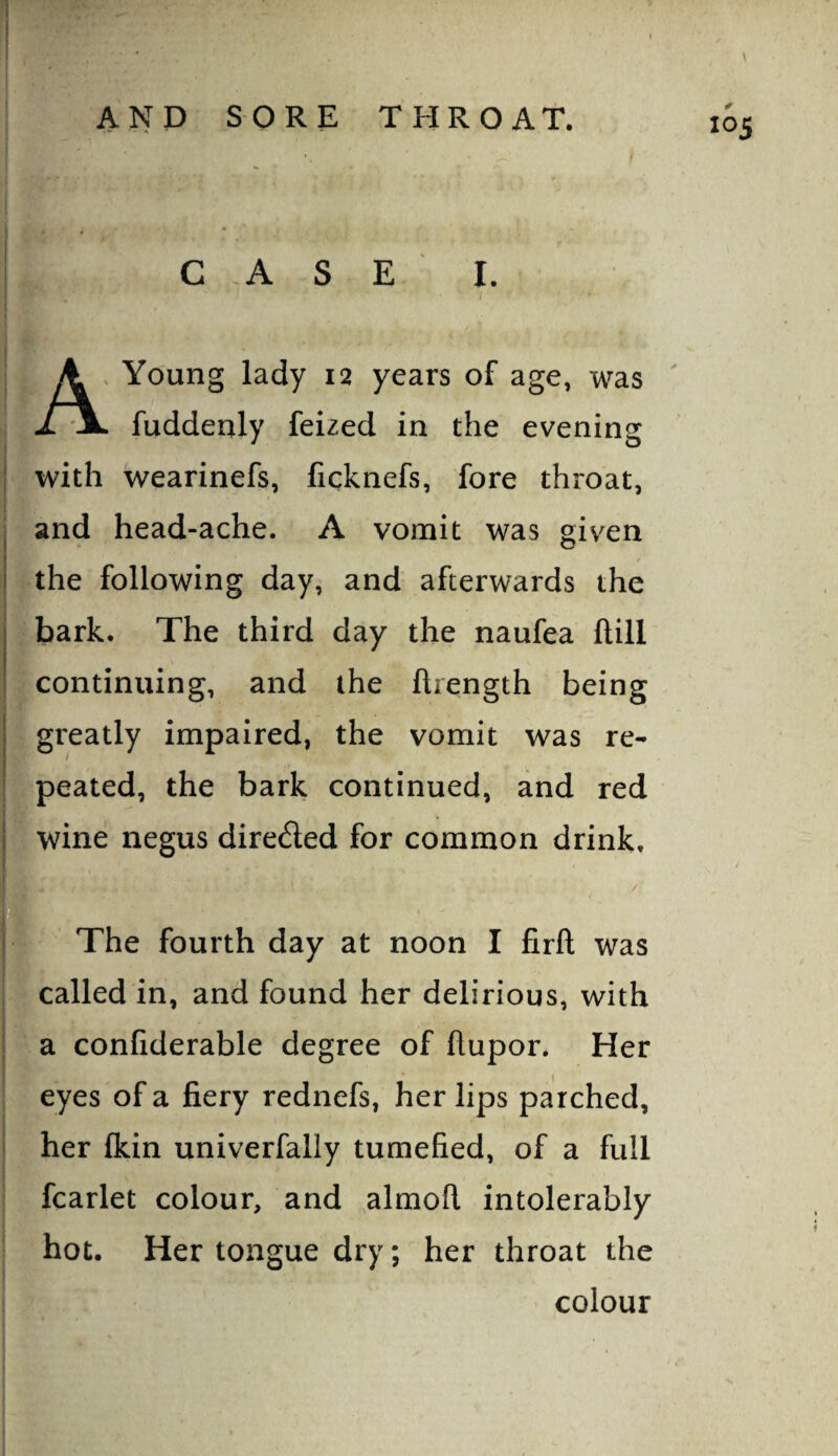 A. Young lady 12 years of age, was . fuddenly feized in the evening with wearinefs, ficknefs, fore throat, and head-ache. A vomit was given i the following day, and afterwards the ; bark. The third day the naufea Hill ' continuing, and the ftrength being greatly impaired, the vomit was re* peated, the bark continued, and red wine negus direded for common drink. The fourth day at noon I firft was called in, and found her delirious, with a confiderable degree of flupor. Her eyes of a fiery rednefs, her lips parched, her fkin univerfally tumefied, of a full fcarlet colour, and almofl intolerably hot. Her tongue dry; her throat the colour