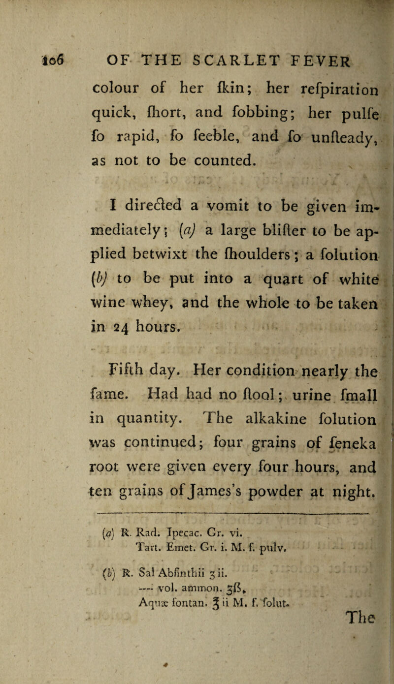 colour of her Ikin; her refpiration quick, fhort, and fobbing; her pulfc fo rapid, fo feeble, and fo unlleady,. as not to be counted. • * - I direfled a vomit to be given im- mediately; [aj a large blifter to be ap- i plied betwixt the fhoulders'; a folution [b) to be put into a quart of white wine whey, and the whole to be taken in 24 hours. . ‘ Fifth day. Her condition nearly the fame. Had had no flool; urine fmall in quantity. The alkakine folution , was continued; four grains of feneka ' root were given every four hours, and ten grains of James’s powder at night* [a] R. Rad; Ipecac. Gr. vi. Tart. Emet. Gr. i. M. f. pulv. (h) R. Sai Abfintbii ^ii. ' ' ' —- vol. ammon. ^(5^ Aqiix fontani ^ ii M. f.Tolut- ' The / 4