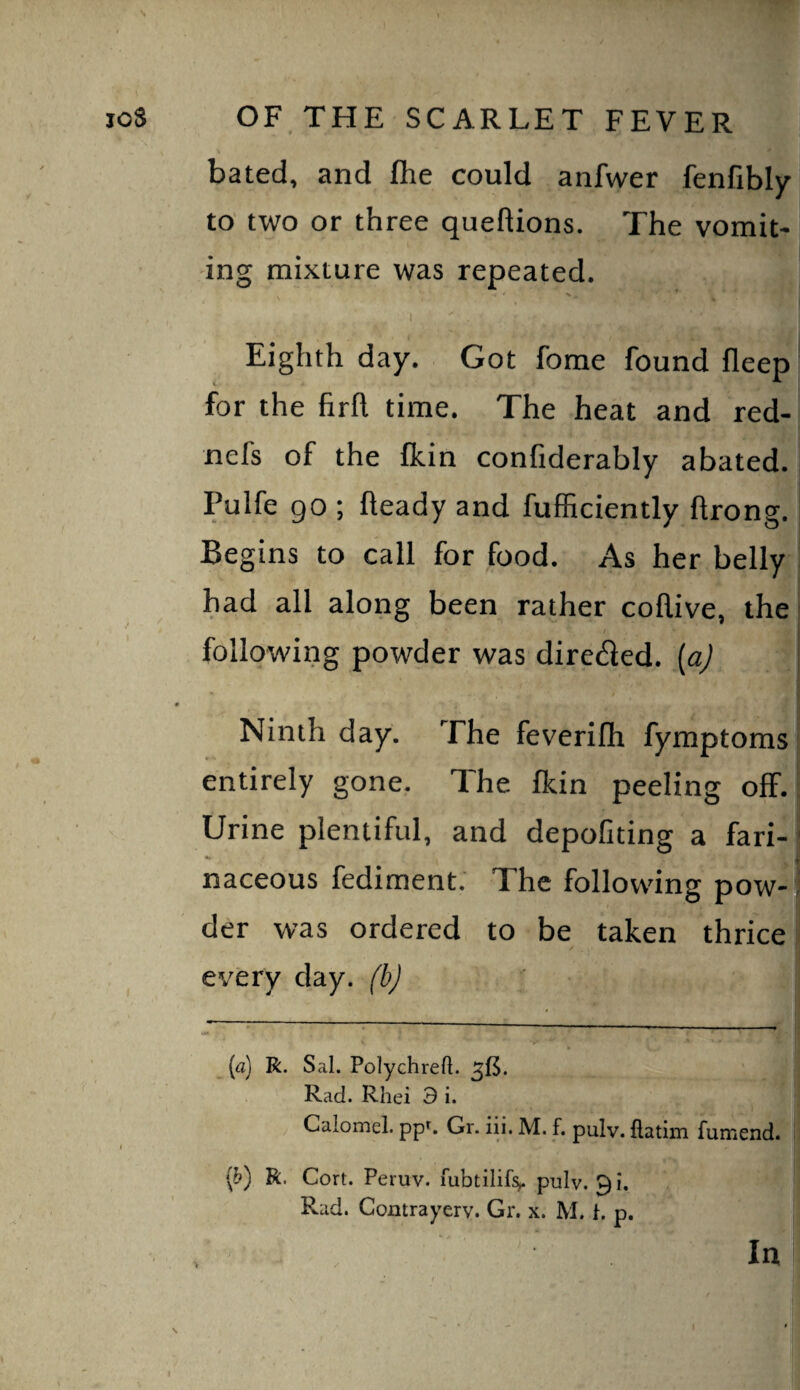 bated, and flie could anfwer fenfibly to two or three queftions. The vomit¬ ing mixture was repeated. 1 Eighth day. Got fome found fleep for the firfl time. The heat and red- nefs of the fkin confiderably abated. Pulfe go ; heady and fufficiently hrong. Begins to call for food. As her belly had all along been rather collive, the following powder was direfled. [a) Ninth day. The feverifh fymptoms entirely gone. The fkin peeling off. Urine plentiful, and depofiting a fari-' - V naceous fediment. The following pow¬ der was ordered to be taken thrice ev'ery day. (b) _ (a) R. Sal. Polychreft. Rad. Rhei 9 i. Calomel, pp^ Gr. iii. M. f. pulv. flatim fumend. ip) R. Cort. Peruv. mbtilif:^ pulv, 91. Rad. Contrayerv. Gr. x. M. i. p.