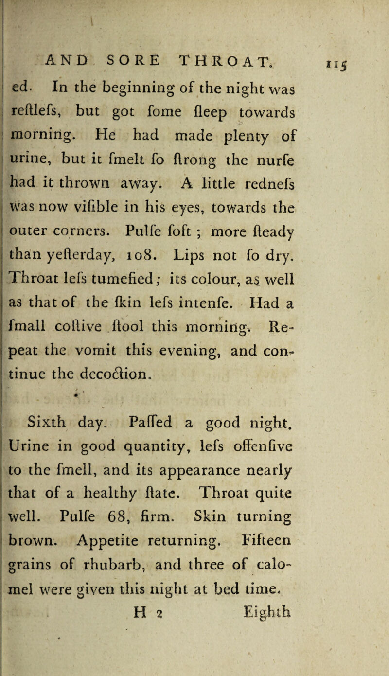 ] AND, SORE THROAT. ed. In the beginning of the night was reftlefs, but got fome fleep towards mornirig. He had made plenty of urine, but it fmelt fo ftrong the nurfe had it thrown away. A little rednefs , vvas now vifible in his eyes, towards the ' outer corners. Pulfe foft ; more Heady I tha:n yeflerday, 108. Lips not fo dry. ’ Throat lefs tumefied; its colour, as well j as that of the fkin lefs intenfe. Had a j |r fmall coftive .ftool this morning. Re- 1 peat the vomit this evening, and con- iitinue the decodion. Urine in good quantity, lefs offenfive I to the fmell, and its appearance nearly I that of a healthy Hate. Throat quite well. Pulfe 68, firm. Skin turning brown. Appetite returning. Fifteen grains of rhubarb, and three of calo*’ mel were given this night at bed time. H 2 Eighth