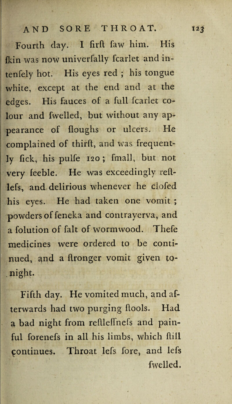 Fourth day. I firft faw him. His fkin was now univerfally fcarlet and in- tenfely hot. His eyes red ; his tongue white, except at the end and at the edges. His fauces of a full fcarlet co¬ lour and fwelled, but without any ap¬ pearance of floughs or ulcers. He complained of thirft, and was frequent¬ ly fick, his pulfe 120 ; fmall, but not very feeble. He was exceedingly reft- lefs, and delirious whenever he clofed his eyes. He had taken one vomit ; powders of feneka and contrayerva, and a folution of fait of wormwood. Thefe medicines were ordered to be conti- Ijnued, qnd a flronger vomit given to- . Pighp Fifth day. He vomited much, and af¬ terwards had two purging llools. Had a bad night from reftleirnefs and pain¬ ful forenefs in all his limbs, which ftill continues. Throat lefs fore, and lefs fwelled.