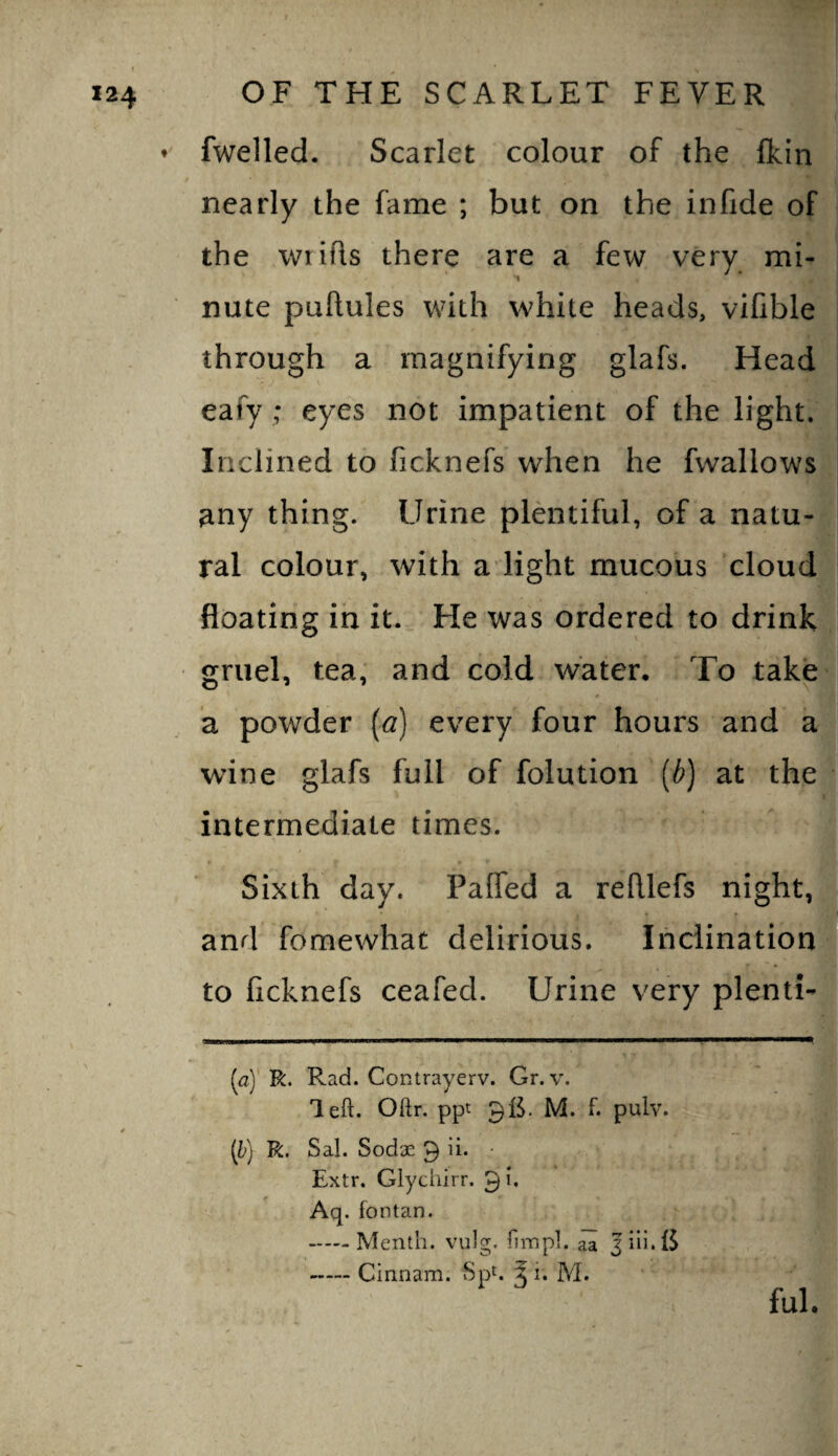 fwelled. Scarlet colour of the (kin nearly the fame ; but on the infide of the wrifls there are a few very mi¬ nute puftules with white heads, vifible through a magnifying glafs. Head eafy; eyes not impatient of the light. Inclined to ficknefs when he fwallows any thing. Urine plentiful, of a natu¬ ral colour, with a light mucous cloud floating in it. He was ordered to drink gruel, tea, and cold water. To take a powder [a] every four hours and a wine glafs full of folution {b) at the intermediate times. Sixth day. Faffed a refllefs night,j and fomewhat delirious. Ihciination] to ficknefs ceafed. Urine very plentb- {ay R. Rad. Contrayerv. Gr. v. left. Oftr. ppt 9B. M. f. pulv. [h) R. Sal. Sodae 9 ii. • Extr. Glychirr. 9'* Aq. fontan. -Menth. vulg. fiinpl. aa 3 ill. IS -Cinnam. SpC ^ i. M. ful.