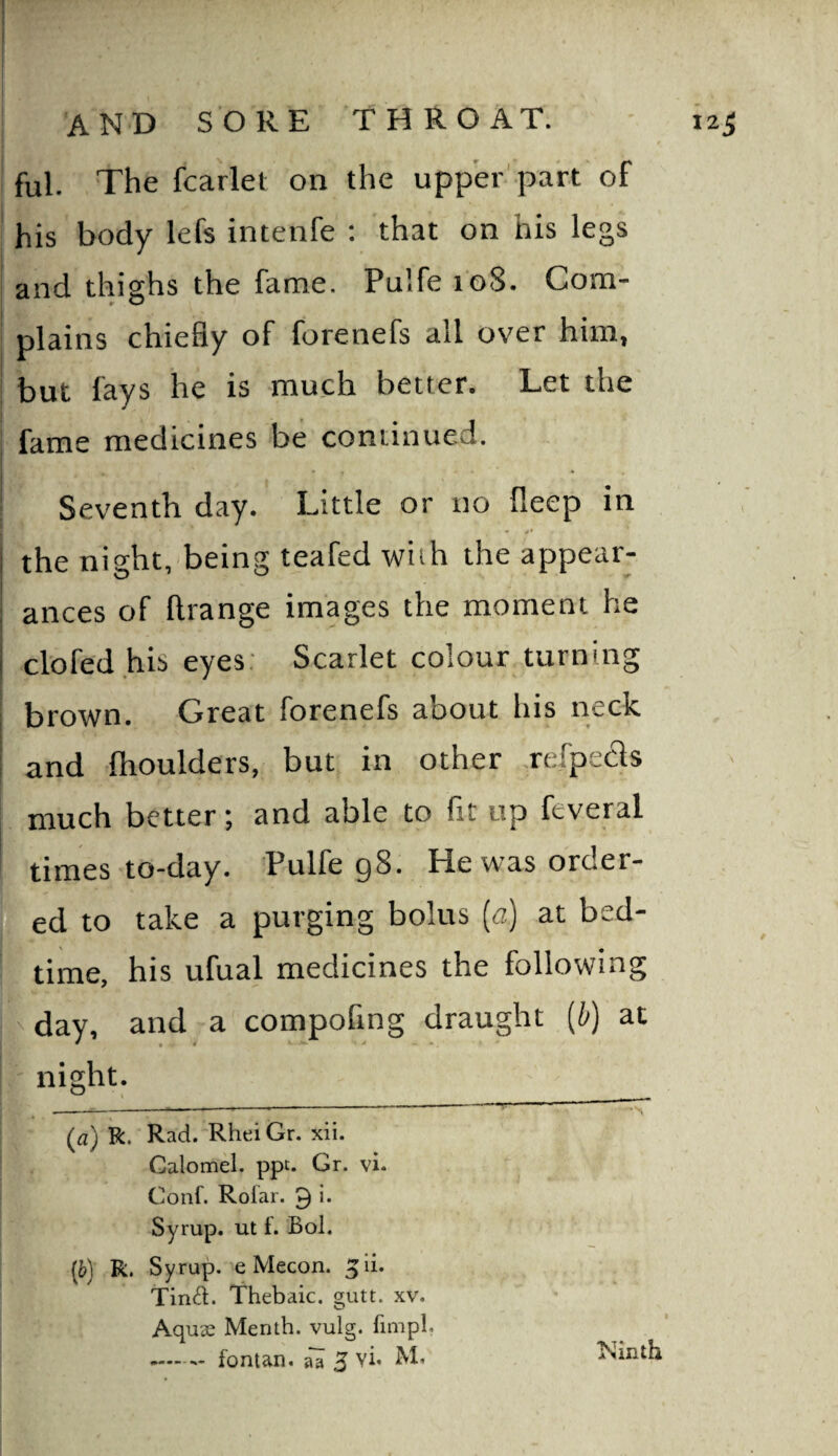 ful. The fcarlet on the upp'er pa'rt of his body lefs intenfe ; that on his legs and thighs the fame. Pulfe 108. Com¬ plains chiefly of forenefs all over him, but lays he is much better. Let the fame medicines be continued. Seventh day. Little or no fleep in the night,-being teafed with the appear¬ ances of ftrange images the moment he clofed his eyes; Scarlet colour turning brown. Great forenefs about his neck and Ihoulders, but in other .refpecls much better; and able to fit up feveral times to-day. Pulfe g8. He was order- led to take a purging bolus (a) at bed- f time, his ufual medicines the following I day, and a compofing draught (^) at f night. (а) k. Rad.'Rhei Gr. xii. Calomel, ppt. Gr. vi. Conf. Rolar. 9 i* Syrup, ut 1. Bol. (б) R. Syrup, e Mecon. ^li. Timd. Thebaic, gutt. xv. Aquae Menth. vulg. fimpl.