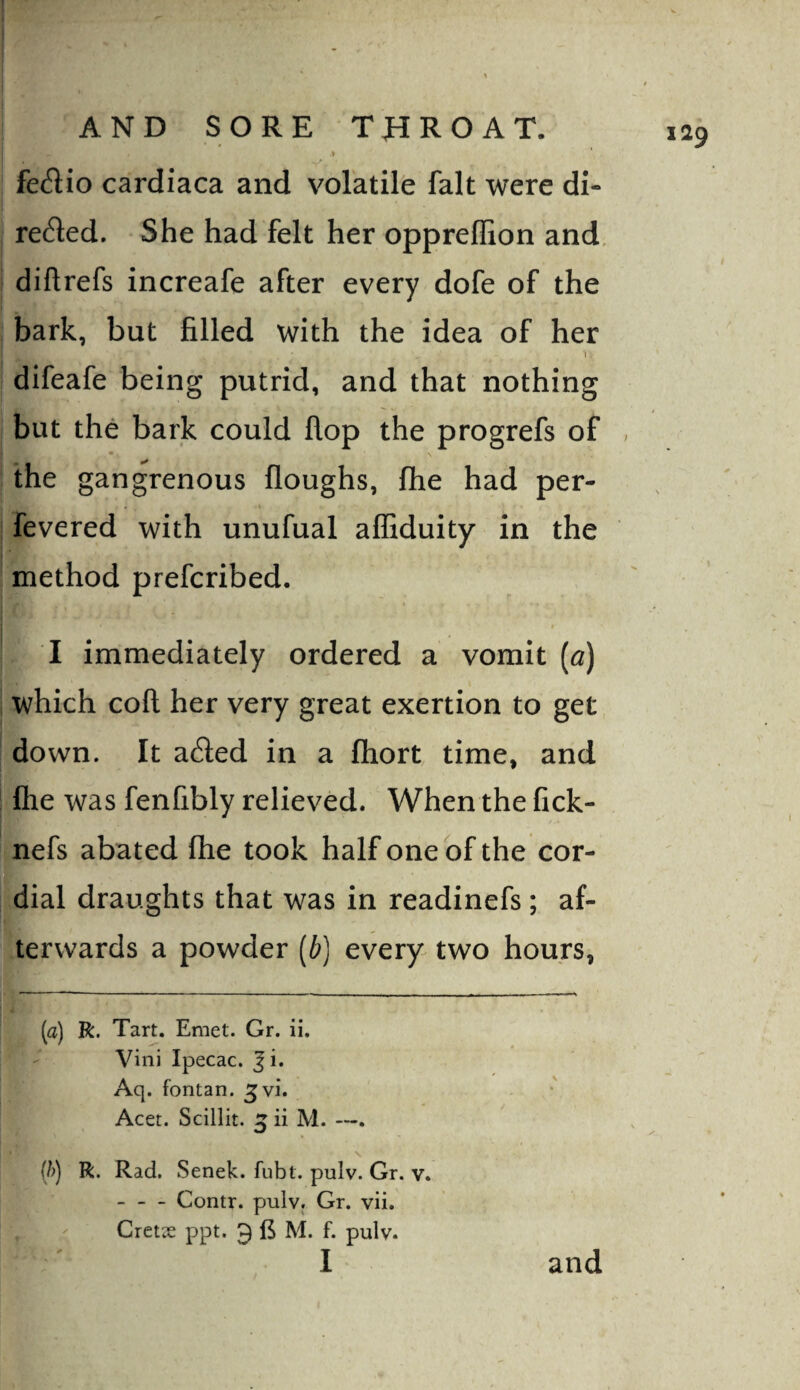 fe^lio cardiaca and volatile fait were di¬ rected. She had felt her oppreflion and, diftrefs increafe after every dofe of the bark, but filled with the idea of her 1 difeafe being putrid, and that nothing but the bark could flop the progrefs of , the gangrenous floughs, fhe had per- fevered with unufual affiduity in the method prefcribed. $ I immediately ordered a vomit [a) which coft her very great exertion to get down. It aCled in a fliort time, and file was fenfibly relieved. When the fick- nefs abated fhe took half one of the cor¬ dial draughts that was in readinefs ; af¬ terwards a powder [b] every two hours, (a) R. Tart. Emet. Gr. ii. Vini Ipecac. Ji. Aq. fontan. Jvi. Acer. Scillit. ^ ii M. —. N (/>) R. Rad. Senek. fubt. pulv. Gr. v. -Contr. pulv. Gr. vii.  Cxetx ppt. 3 M. f. pulv. I and