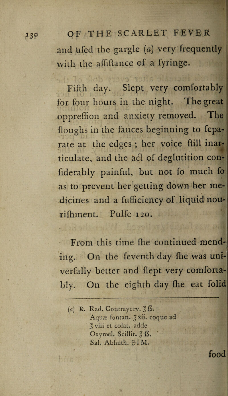 and tiled the gargle (a) very frequently with the alTiftance of a fyringe. j Fifth day. Slept very comfortably ' for four hours in the night. The great opprefTion and anxiety removed. The ' floughs in the fauces beginning to fepa- rate at the edges ; her voice flill inar- ticulate, and the ad of deglutition con- } fiderably painful, but not fo much fo as to prevent her getting down her me-i dicines and a fufficiency of liquid nou- rifhment* Pulfe 120. ; From this time flie continued raend-l . ^ ing.. On the fcventh day the was uni- verfally better and flept very comforta¬ bly. On the eighth day flie eat folid [a) R. Rad. Contrayerv. J f5. Aquas fonran. Jxii. coquc ad ^ viii et colat. addc Oxymcl. Scillit, | IS. Sal. Abfinth. 3iM. f food