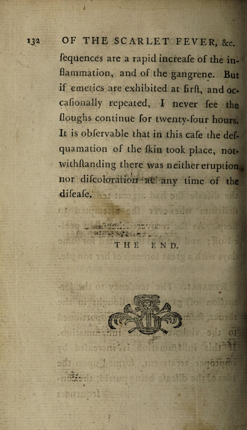 fequences are a rapid increafe of the in¬ flammation, and of the gangrene. But if emetics are exhibited at firft, and oc- cafionally repeated, I never fee the floughs continufe for twenty-four hours. « It is obfervable that in this cafe the def- quaraation of the fkin took place, not- ' withflanding there was neither eruption^i nor difcoloration 'aV* any time of the difeafe. , THE END.