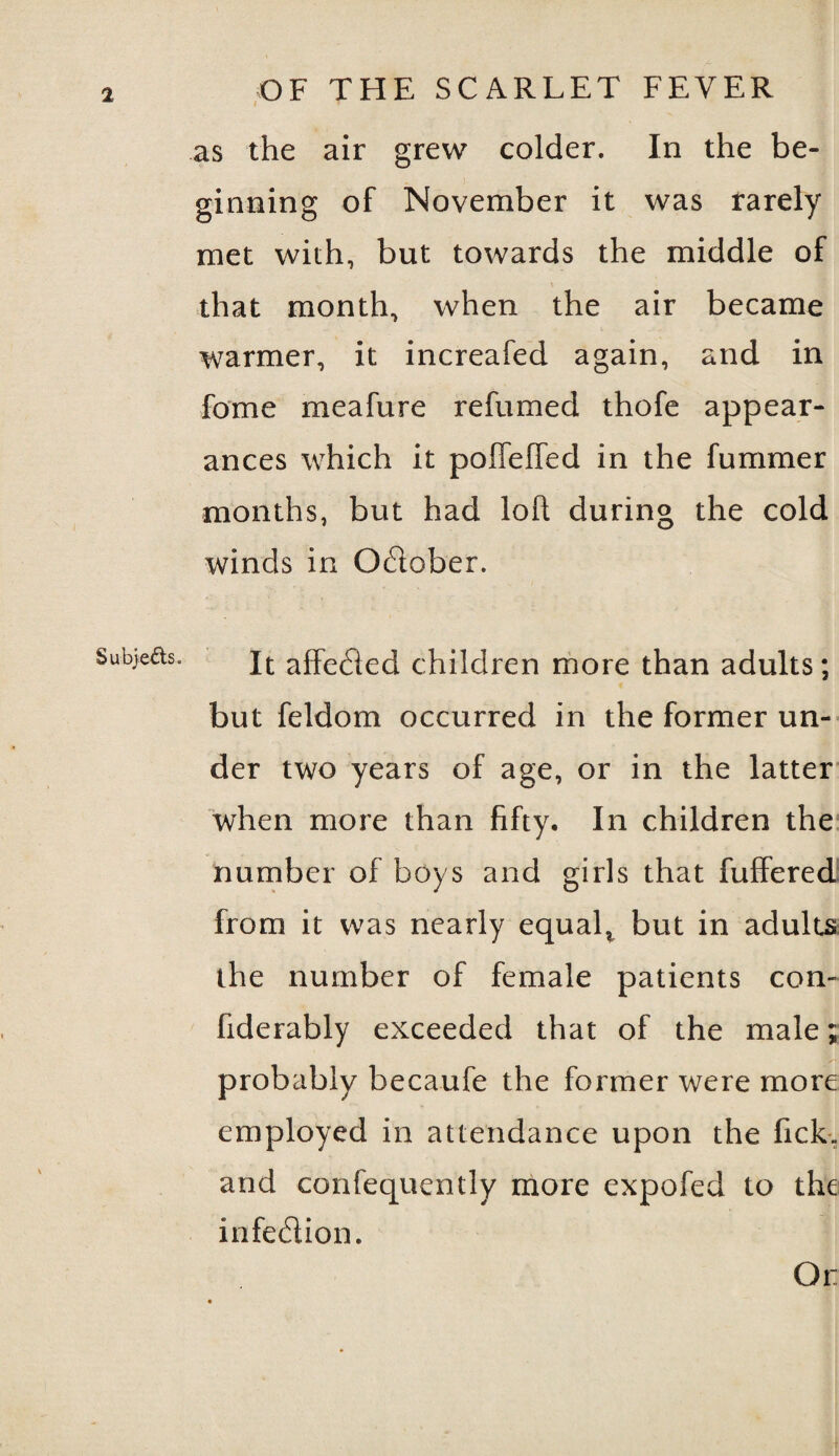 as the air grew colder. In the be¬ ginning of November it was rarely met with, but towards the middle of that month, when the air became warmer, it increafed again, and in fome meafure refumed thofe appear¬ ances which it poffelfed in the fummer months, but had loll during the cold winds in O6lober. It affe6led children more than adults; but feldom occurred in the former un¬ der two years of age, or in the latter when more than fifty. In children the number of boys and girls that fuffered from it was nearly equal* but in adults the number of female patients con- fiderably exceeded that of the male; probably becaufe the former were more employed in attendance upon the lick, and confequently more expofed to the infe&ion. Or