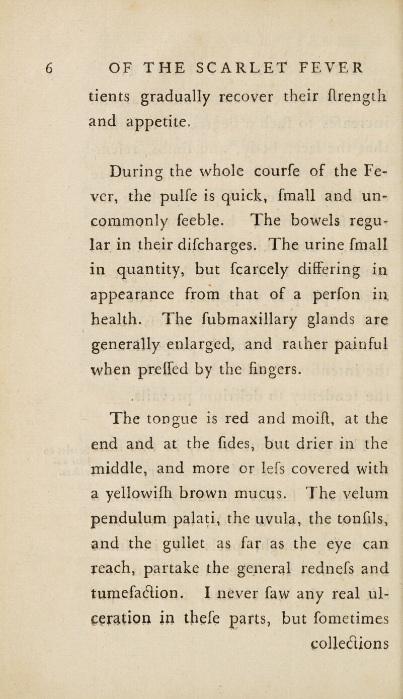 tients gradually recover their ftrength and appetite. During the whole courfe of the Fe¬ ver, the pulfe is quick, fmall and un¬ commonly feeble. The bowels regu¬ lar in their difcharges. The urine fmall in quantity, but fcarcely differing in % appearance from that of a perfon in. health. The fubmaxillary glands are generally enlarged, and rather painful when preffed by the fingers. The tongue is red and moift, at the end and at the hides, but drier in the middle, and more or lefs covered with a yellowifh brown mucus. The velum pendulum palati, the uvula, the tonfxls, and the gullet as far as the eye can reach, partake the general rednefs and tumefaction. I never faw any real ul¬ ceration in thefe parts, but fometimes collections