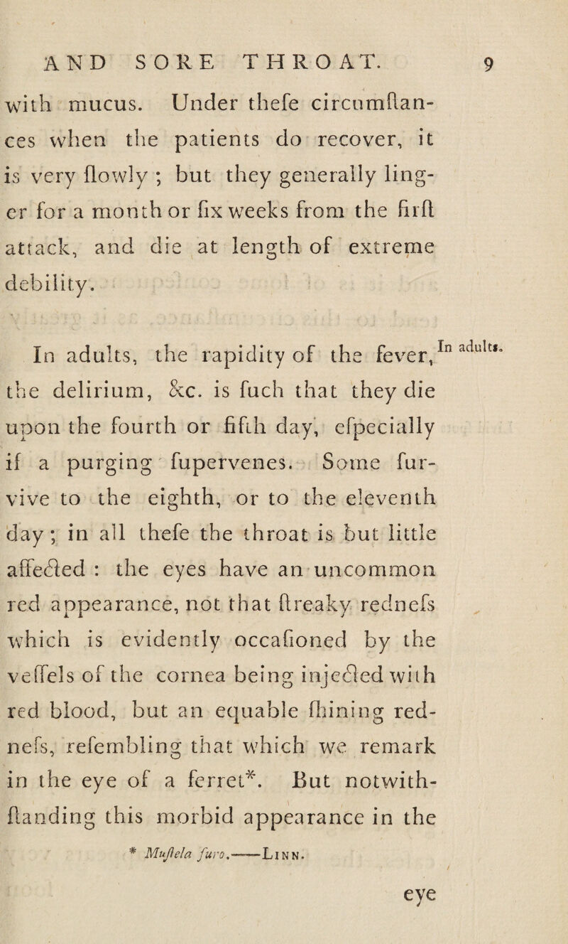 with mucus. Under thefe circumflan- ces when the patients do recover, it is very (lowly ; but they generally ling¬ er for a month or fix weeks from the (lift attack, and die at length of extreme debility. In adults, the rapidity of the fever,In adultI* the delirium, &c. is fuch that they die upon the fourth or fifth day, efpecially if a purging fupervenes. Some fur- vive to the eighth, or to the eleventh day; in all thefe the throat is but little affedled : the eyes have an uncommon red appearance, not that ftreaky rednefs which is evidently occafioned by the veffels of the cornea being injedled with red blood, but an equable (liming red¬ nefs, refembling that which we remark in the eye of a ferret*. But notwith- ftanding this morbid appearance in the * Mujlela jura. -—- Linn. eye