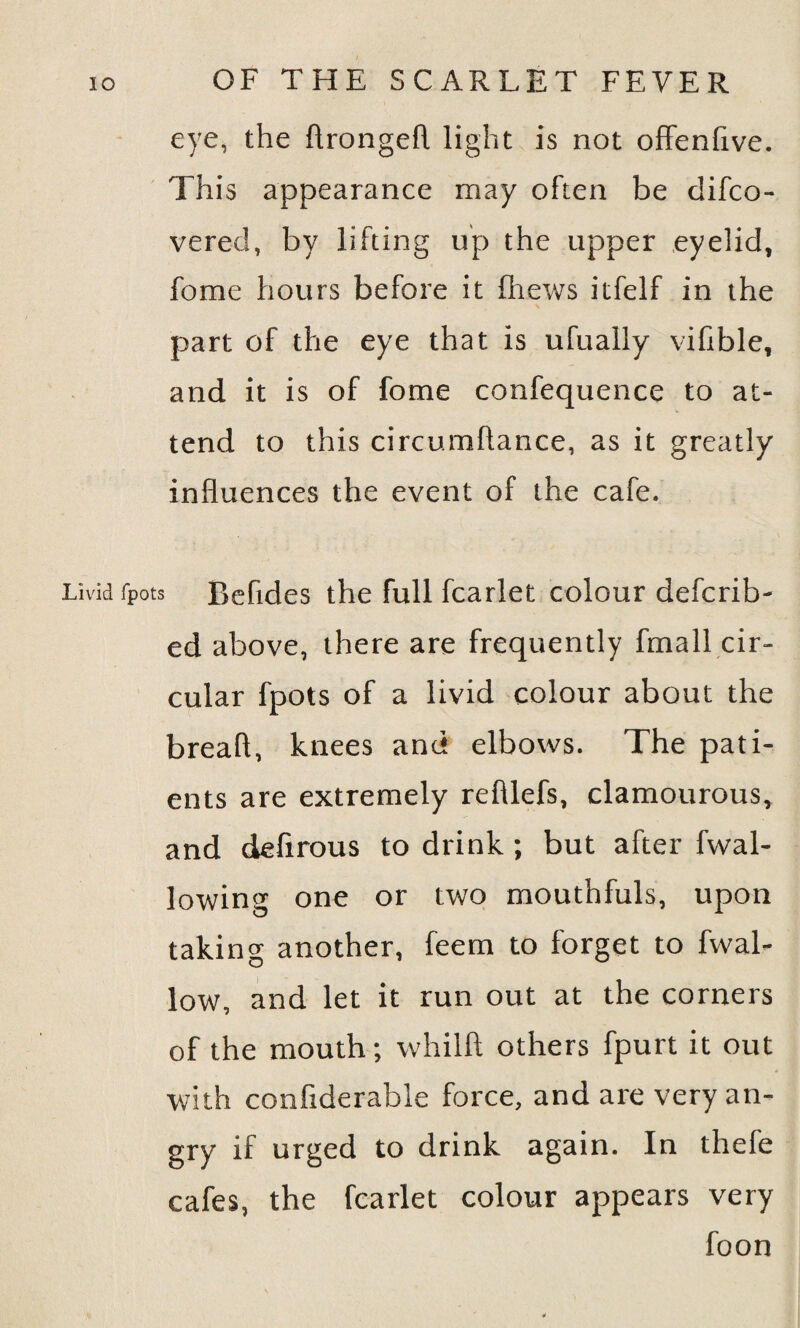 eye, the ftrongefl light is not offenfive. This appearance may often be difco- vered, by lifting up the upper eyelid, fome hours before it fhews itfelf in the part of the eye that is ufually vifible, and it is of fome confequence to at¬ tend to this circumflance, as it greatly influences the event of the cafe. Livid fpots Befides the full fcarlet colour defcrib- ed above, there are frequently fmall cir¬ cular fpots of a livid colour about the breafl, knees and elbows. The pati¬ ents are extremely refllefs, clamourous, and defirous to drink ; but after fwal- lowing one or two mouthfuls, upon taking another, feem to forget to fvval- low, and let it run out at the corners of the mouth; whilft others fpurt it out with confiderable force, and are very an¬ gry if urged to drink again. In thefe cafes, the fcarlet colour appears very foon