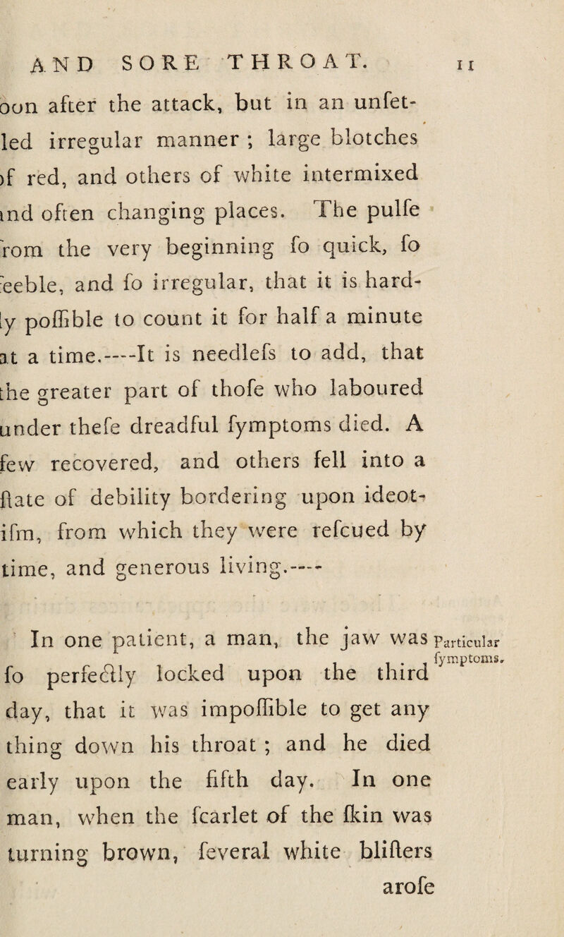 oon after the attack, but in an unfet- led irregular manner ; large blotches >f red, and others of white intermixed tnd often changing places. The pulfe rom the very beginning fo quick, fo eeble, and fo irregular, that it is hard¬ ly poffible to count it for half a minute at a time.—It is needlefs to add, that the greater part of thofe who laboured under thefe dreadful fymptoms died. A few recovered, and others fell into a Rate of debility bordering upon ideot- ifrn, from which they were refcued by time, and generous living,— In one patient, a man, the jaw was-partiCuUr fymptoms, fo perfectly locked upon the third day, that it was impoffible to get any thing down his throat ; and he died early upon the fifth day. In one man, when the fcarlet of the fkin was turning brown, feveral white blifters arofe