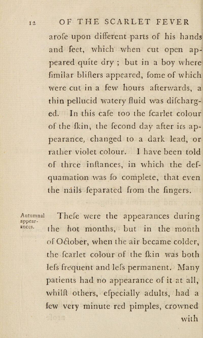 arofe upon different parts of his hands and feet, which when cut open ap¬ peared quite dry ; but in ti boy where fimilar blifters appeared, fome of which were cut in a few hours afterwards, a thin pellucid watery fluid was di(charg¬ ed, In this cafe too the fcarlet colour of the {kin, the fecond day after ics ap¬ pearance, changed to a dark lead, or rather violet colour. 1 have been told of three inflances, in which the def- quamation was fo complete, that even the nails feparated from the fingers. Autumnal Thefe were the appearances during appear- 1 1 ° anees. |Pe m0nths, but in the month of Odlober, when the air became colder, the fcarlet colour of the {kin was both lefs frequent and lefs permanent. Many patients had no appearance of it at all, I whilft others, efpecially adults, had a few very minute red pimples, crowned with